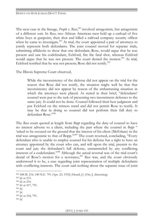 DEWEY ON HOW JUDGES DON’T THINK
(2011) J. JURIS 110
The next case in the lineage, People v. Rose,282
involved antagonism, but antagonism
of a different sort. In Rose, two African American men held up a carload of five
white boys at gunpoint, then shot and killed a railroad company security officer
when he came to investigate.283
At trial, the court appointed a pair of attorneys to
jointly represent both defendants. The joint counsel moved for separate trials,
submitting affidavits to show that one defendant, Rose, would argue that he was
present and saw his codefendant, Eckford, fire the fatal shot, whereas Eckford
would argue that he was not present. The court denied the motion.284
At trial,
Eckford testified that he was not present; Rose did not testify.285
The Illinois Supreme Court observed,
While the inconsistency of the defense did not appear on the trial for the
reason that Rose did not testify, the situation might well be that that
inconsistency did not appear by reason of the embarrassing situation in
which the attorneys were placed. As stated in their brief, “defendants’
counsel were put to the task of presenting two inconsistent defenses to the
same jury. It could not be done. Counsel followed their best judgment and
put Eckford on the witness stand and did not permit Rose to testify. It
may be that in doing so counsel did not perform their full duty to
defendant Rose.”286
The Rose court quoted at length from Bopp regarding the duty of counsel to have
no interest adverse to a client, including the part where the counsel in Bopp “
‘asked to be excused on the ground that the interest of his client (McErlane) in the
trial was antagonistic to that of Bopp.’”287
The court reversed, concluding, “Every
defendant who is unable to employ counsel for his defense has a right to have an
attorney appointed by the court who can, and will upon the trial, present to the
court and jury the defendant’s full defense, untrammeled by any conflicting
interests of a codefendant.”288
Although the actual reversal was of the trial court’s
denial of Rose’s motion for a severance,289
Rose was, and the court obviously
understood it to be, a case regarding joint representation of multiple defendants
with conflicting interests. The court said nothing about the separate issue of joint
282 348 Ill. 214, 180 N.E. 791 (Apr. 23, 1932) (Heard, J.) (Orr, J. dissenting).
283 Id. at 215.
284 Id. at 216.
285 Id. at 217, 791.
286 Id.
287 Id.
288 Id. at 218, 791.
289 Id.
 