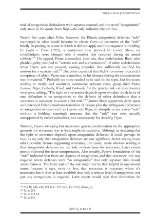 THE JOURNAL JURISPRUDENCE
(2011) J. JURIS 111
trial of antagonistic defendants with separate counsel, and the word “antagonistic”
only arose in the quote from Bopp—the only authority cited in Rose.
Nearly five years after Fisher, however, the Illinois antagonistic defenses “rule”
reemerged in what would become its classic form—a statement of the “rule”
briefly, in passing, in a case in which it did not apply and thus required no holding.
In People v. Payne (1935), a conspiracy case penned by Justice Shaw, six
codefendants were charged with a murder that occurred during an armed
robbery.290
On appeal, Payne contended, inter alia, that codefendant Rich, who
pleaded guilty, testified to “certain acts and conversations” of other codefendants
when Payne was not present, causing prejudice that sufficiently justified his
motion for a separate trial.291
The court explained that Rich’s testimony indicated a
conspiracy of which Payne was a member, so his absence during the conversations
was immaterial.292
Probably no more needed to be said on the topic, but the court,
wishing to neatly and succinctly summarize relevant rules, group-cited Fisher,
Lawson, Birger, Corbishly, Wood, and Gukouski for the general rule on discretionary
severance, adding, “The right to a severance depends upon whether the defense of
one defendant is so antagonistic to the defense of other defendants that a
severance is necessary to assure a fair trial.”293
Justice Shaw apparently drew upon
and extended Fisher’s mischaracterization of Sweetin, plus the ambiguous references
to antagonism in cases such as Lawson and Birger, to abruptly create a new “rule”
without a holding, seemingly unaware that the “rule” was new, actually
unsupported by earlier authorities, and unnecessary for deciding Payne.
Notably, Payne’s sweeping but inaccurate general proclamation on the appropriate
grounds for severance was at least implicitly exclusive. Although in declaring that
the right to severance depends upon antagonistic defenses, it could perhaps be
read to say only that antagonistic defenses are one significant factor among many
other possible factors supporting severance, the easier, more obvious reading is
that antagonistic defenses are the sole, exclusive basis for severance. Later courts
mostly followed the latter interpretation. Also notably, Payne’s formulation of the
“rule” indicated that there are degrees of antagonism, and that severance only was
required where defenses were “so antagonistic” that only separate trials would
assure fairness. The latter part of the rule might not be that helpful in operational
terms, because it says, more or less, that severance is necessary where it’s
necessary; but it does at least establish that only a serious level of antagonism, not
just any antagonism, is required. Later courts would miss that distinction. So
290 359 Ill. 246, 248, 194 N.E. 539 (Feb. 15, 1935) (Shaw, J.).
291 Id. at 253.
292 Id. at 253-54.
293 Id. at 253.
 