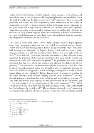 DEWEY ON HOW JUDGES DON’T THINK
(2011) J. JURIS 112
Justice Shaw’s well-intended effort to helpfully clarify an area of law backfired, and
instead set loose a process that would breed complications and confusion down
the road. For although the Payne court’s new “rule” might have been wrong and
juridically unfounded, and did not precisely define antagonism or the extent of
antagonism necessary to require separate trials, its language was, or appeared to
be, quite simple and straightforward—just the sort of thing courts love, especially
when they are trying to sweep aside a nuisance issue as quickly and efficiently as
possible. As such, Payne’s language would take deep root in Illinois jurisprudence
over the next half century, as many later courts joined Justice Shaw in assuming
the antagonism-severance rule into existence.
Less than a week after Payne, Justice Shaw offered another major opinion
concerning antagonistic defenses that succeeded in mischaracterizing Sweetin,
Rupert, and Rose while pushing Illinois further along toward the “rule” that Payne
had assumed into existence. In People v. Lehne, a wife and her lover, Lehne,
allegedly conspired to kill her husband, whom Lehne shot one night while he
slept.294
Both wife and Lehne made extensive statements to police after their arrest
regarding the planning of the murder, statements that were parallel overall but
contradicted each other on particular points.295
In particular, the wife denied
intending that her lover shoot her husband and claimed that Lehne did all the
planning.296
The wife made her statement outside the presence of Lehne, but after
it was sworn and notarized, Lehne was brought in and the statement was read to
him as he followed along with a typed transcript, making pencil marks in eight
places where his story differed.297
Lehne then dictated his statement to police in
the wife’s presence, with the wife denying portions of his statement.298
At trial,
both defendants testified on their own behalf as well as introducing witnesses.299
The wife and Lehne both objected to the introduction of his statement, and
Lehne also objected to the introduction of the wife’s statement.300
The wife’s
objection was based on a claim that she had not acquiesced to Lehne’s statement
but had substantially denied it all.301
The trial court admitted Lehne’s statement
but required the deletion of various portions where the wife specifically denied
294 359 Ill. 631, 633, 195 N.E. 468 (Feb. 21, 1935) (Shaw, J.).
295 Id. at 633-643, 470-474.
296 Id.
297 Id. at 636, 471.
298 Id. at 637-643, 471-474.
299 Id. at 643-644, 474.
300 Id. at 644, 474.
301 Id.
 