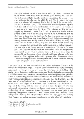 DEWEY ON HOW JUDGES DON’T THINK
(2011) J. JURIS 114
Sweetin’s husband, which it was shown might have been committed by
either one of them. Each defendant denied guilt, blaming the other, and
the codefendant Hight signed a confession admitting the murder of his
own wife, denying the one for which he and Mrs. Sweetin were being
tried, and affirmatively asserting that he had delivered the arsenic to her.
So, also, in People v. Rose, . . . we decided that fairness required a separate
trial. Rose and Eckford were jointly indicted for murder, and a motion for
a separate trial was made by Rose. The affidavit of his attorneys
supporting this motion stated that Eckford would testify that he was not
present at the time of the shooting and that Rose would testify that the
shot was, in fact, fired by Eckford. We held that upon this showing a
severance should have been granted even though the inconsistency did not
actually arise on the trial by reason of the failure of Rose to testify. We
found that his failure to testify may well have been caused by the very
failure to grant him a separate trial and the consequent embarrassment to
the attorneys in attempting to present inconsistent defenses to the same
jury. The judgment was reversed for that reason. These are the principal
cases relied upon by the defendants here, and to them more might be
added. All are illustrative of the principle uniformly adhered to by this
court, i.e., that a separate trial should be granted when fairness so requires.
The case at bar presents no such requirement. Neither defendant had any
defense antagonistic to the codefendant.311
This tour-de-force of mischaracterization of earlier authorities deserves to be
quoted and analyzed at length. The Lehne court came closest to saying something
accurate about Rupert, but as we have seen, the Rupert court for its holding relied
entirely upon Buckminster and its appropriate rule that incriminating statements by
a codefendant required severance of defendants unless the prosecutor agreed to
delete all incriminating portions or to not introduce the incriminating statement at
trial.312
Although the Rupert court certainly did notice that the defendants (not the
“defenses of the defendants” as the Lehne court stated) were antagonistic to each
other, that their respective statements each exonerated the declarant and
implicated the other, and that these statements were the prosecution’s only
substantial incriminating evidence, the Rupert court made its decision based on
mishandling of the statements under Buckminster, not on some general rule
regarding antagonistic defenses.313
The Sweetin court said nothing about
antagonistic defenses; Pastor Hight did not defend by denying guilt and blaming
Elsie Sweetin but rather confessed to poisoning his wife, admitted complicity in
311 Id. at 650-651, 476-477.
312 See Rupert at 45-46, 458-459; Buckminster at 447.
313 See Rupert at 45-46, 458-459.
 