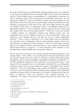 THE JOURNAL JURISPRUDENCE
(2011) J. JURIS 115
the death of Mr. Sweetin, and defended by claiming insanity; there is no indication
in the opinion that Elsie Sweetin ever blamed Hight for the death of her husband;
and the Sweetin holding hung on mishandling of a codefendant’s statements (as
well as shocking abuses in the procurement of defendant statements), not on
antagonistic defenses.314
Lehne’s misreading of Rupert and Sweetin appears to have
derived more from Fisher than from actual readings of Rupert and Sweetin. The only
mention of antagonism in Rose came in the quote from Bopp, and Rose, like Bopp,
was decided on the basis of a defendant’s right to unconflicted counsel, not on
antagonistic defenses.315
Lehne completely missed or ignored the key nuance that
Rose, unlike Lehne, involved joint representation.316
Moreover, Lehne never needed
a lengthy exegesis on antagonistic defenses; the defenses clearly were not
antagonistic, but were in “complete accord” as to the essential facts, as the court
observed, so the holding did not, and did not need to, define antagonistic
defenses.317
There is also no indication in the Lehne opinion that the defendants
ever raised the issue of antagonistic defenses; their arguments appear to have been
focused solely on admission of the statements.318
One of the few things Lehne got
right was its repeated iteration of the general rule “that a separate trial should be
granted when fairness so requires”319
—a clean statement of the principle at stake
uncluttered by confused babble about antagonistic defenses.
On the same day as Lehne, in a per curiam decision, the Illinois Supreme Court
decided People v. Albers (1935), a case involving bitter factional strife between rival
coal miners’ unions that led to a drive-by shooting in which a rifle bullet passed
through the wall of a house and killed a schoolgirl as she did her homework.320
As
in Fisher, defendants alleged that their confessions were procured by force.321
Also
among the forty assigned errors, the defendants contended that one defendant’s
confession should not have been admitted as against codefendants who had not
adopted it.322
The court cited Birger, Lopez, Sullivan, and Hotchkiss on discretionary
severance, Fisher for pretrial defendant statements that implicate other defendants
requiring severance unless the statements are excluded or redacted, and found no
abuse of discretion where the statements were redacted pursuant to a
stipulation.323
In response to defendants’ argument that their case came under “the
314 See Sweetin at 252-253.
315 See Rose at 217-218, 791.
316 See Lehne at 647, 475.
317 Id. at 651, 477.
318 Id. at 644-645, 647; 474, 475.
319 Id. at 651, 477.
320 360 Ill. 73, 74-75, 195 N.E. 459 (Feb. 21, 1935) (per curiam).
321 Id. at 76, 78-82.
322 Id. at 74, 82.
323 Id. at 83-84.
 