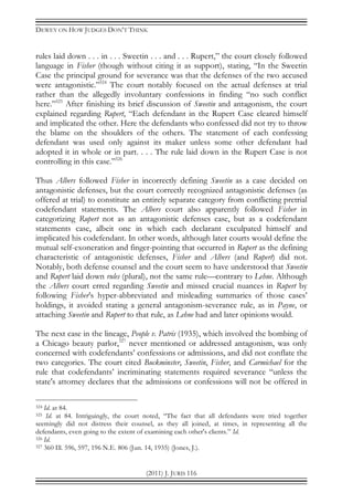 DEWEY ON HOW JUDGES DON’T THINK
(2011) J. JURIS 116
rules laid down . . . in . . . Sweetin . . . and . . . Rupert,” the court closely followed
language in Fisher (though without citing it as support), stating, “In the Sweetin
Case the principal ground for severance was that the defenses of the two accused
were antagonistic.”324
The court notably focused on the actual defenses at trial
rather than the allegedly involuntary confessions in finding “no such conflict
here.”325
After finishing its brief discussion of Sweetin and antagonism, the court
explained regarding Rupert, “Each defendant in the Rupert Case cleared himself
and implicated the other. Here the defendants who confessed did not try to throw
the blame on the shoulders of the others. The statement of each confessing
defendant was used only against its maker unless some other defendant had
adopted it in whole or in part. . . . The rule laid down in the Rupert Case is not
controlling in this case.”326
Thus Albers followed Fisher in incorrectly defining Sweetin as a case decided on
antagonistic defenses, but the court correctly recognized antagonistic defenses (as
offered at trial) to constitute an entirely separate category from conflicting pretrial
codefendant statements. The Albers court also apparently followed Fisher in
categorizing Rupert not as an antagonistic defenses case, but as a codefendant
statements case, albeit one in which each declarant exculpated himself and
implicated his codefendant. In other words, although later courts would define the
mutual self-exoneration and finger-pointing that occurred in Rupert as the defining
characteristic of antagonistic defenses, Fisher and Albers (and Rupert) did not.
Notably, both defense counsel and the court seem to have understood that Sweetin
and Rupert laid down rules (plural), not the same rule—contrary to Lehne. Although
the Albers court erred regarding Sweetin and missed crucial nuances in Rupert by
following Fisher’s hyper-abbreviated and misleading summaries of those cases’
holdings, it avoided stating a general antagonism-severance rule, as in Payne, or
attaching Sweetin and Rupert to that rule, as Lehne had and later opinions would.
The next case in the lineage, People v. Patris (1935), which involved the bombing of
a Chicago beauty parlor,327
never mentioned or addressed antagonism, was only
concerned with codefendants’ confessions or admissions, and did not conflate the
two categories. The court cited Buckminster, Sweetin, Fisher, and Carmichael for the
rule that codefendants’ incriminating statements required severance “unless the
state's attorney declares that the admissions or confessions will not be offered in
324 Id. at 84.
325 Id. at 84. Intriguingly, the court noted, “The fact that all defendants were tried together
seemingly did not distress their counsel, as they all joined, at times, in representing all the
defendants, even going to the extent of examining each other's clients.” Id.
326 Id.
327 360 Ill. 596, 597, 196 N.E. 806 (Jun. 14, 1935) (Jones, J.).
 