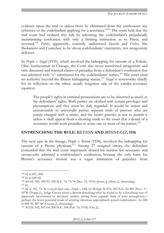 THE JOURNAL JURISPRUDENCE
(2011) J. JURIS 117
evidence upon the trial or unless there be eliminated from the confessions any
reference to the codefendant applying for a severance.”328
The court held that the
trial court had violated this rule by admitting the codefendant’s prejudicially
incriminating confession with only a limiting instruction as to Patris, and
reversed.329
Patris, apparently, correctly understood Sweetin and Fisher, like
Buckminster and Carmichael, to be about codefendants’ statements, not antagonistic
defenses.
In People v. Siegal (1935), which involved the kidnapping for ransom of a Toledo,
Ohio businessman in Chicago, the Court also never mentioned antagonism and
only discussed and rejected claims of prejudice from a defendant’s confession that
was admitted with “x” substituted for the codefendants’ names.330
The court cited
no authority beyond the Illinois kidnapping statute.331
Siegal is noteworthy chiefly
for its reflection on the other, usually forgotten side of the joinder-severance
equation:
The people's rights in criminal prosecutions are to be observed as much as
the defendants' rights. Both parties are clothed with certain privileges and
presumptions and they must be duly regarded. It would be unjust and
unreasonable to universally permit separate trials of persons who are
jointly charged with a crime, and the better practice is not to permit it
unless it shall appear from a showing made to the court that a denial of a
severance would work prejudice to some one or more of the parties.332
ENTRENCHING THE RULE: BETSON AND MINNECCI, 1936
The next case in the lineage, People v. Betson (1936), involved the kidnapping for
ransom of a Peoria physician.333
Among 27 assigned errors, the defendant
contended that the trial court improperly denied his motion for severance and
erroneously admitted a codefendant’s confession; because the only basis for
Betson’s severance motion was a vague intimation of prejudice from
328 Id. at 601, 808.
329 Id. at 600-02.
330 362 Ill. 389, 390-95, 200 N.E. 72, 73-74 (Dec. 19, 1935) (Jones, J.; Shaw, J., dissenting).
331 Id.
332 Id. at 393, 74. In a much later case, People v. Hill, 65 Ill.App.3d 879, 382 N.E. 2d 881 (Nov. 17,
1978) (Trapp, J.), Judge Craven wrote a dissent describing what he found to be a disturbing case of
apparently inconsistent or incorrect verdicts arising from separate trials of joint wrongdoers—
perhaps the worst potential result of severing otherwise appropriately joined codefendants. See Hill
at 889-90, 887-88 (Craven, J., dissenting).
333 362 Ill. 502, 503-04, 200 N.E. 594 (Feb. 14, 1936) (Orr, J.).
 