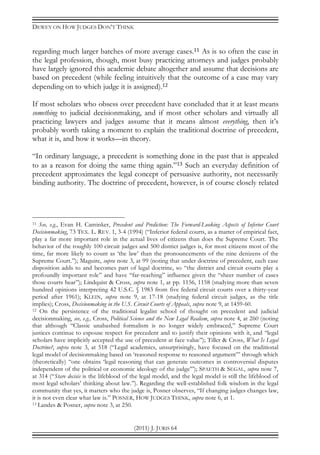 DEWEY ON HOW JUDGES DON’T THINK
(2011) J. JURIS 64
regarding much larger batches of more average cases.11 As is so often the case in
the legal profession, though, most busy practicing attorneys and judges probably
have largely ignored this academic debate altogether and assume that decisions are
based on precedent (while feeling intuitively that the outcome of a case may vary
depending on to which judge it is assigned).12
If most scholars who obsess over precedent have concluded that it at least means
something to judicial decisionmaking, and if most other scholars and virtually all
practicing lawyers and judges assume that it means almost everything, then it’s
probably worth taking a moment to explain the traditional doctrine of precedent,
what it is, and how it works—in theory.
“In ordinary language, a precedent is something done in the past that is appealed
to as a reason for doing the same thing again.”13 Such an everyday definition of
precedent approximates the legal concept of persuasive authority, not necessarily
binding authority. The doctrine of precedent, however, is of course closely related
11 See, e.g., Evan H. Caminker, Precedent and Prediction: The Forward-Looking Aspects of Inferior Court
Decisionmaking, 73 TEX. L. REV. 1, 3-4 (1994) (“Inferior federal courts, as a matter of empirical fact,
play a far more important role in the actual lives of citizens than does the Supreme Court. The
behavior of the roughly 100 circuit judges and 500 district judges is, for most citizens most of the
time, far more likely to count as ‘the law’ than the pronouncements of the nine denizens of the
Supreme Court.”); Maguire, supra note 3, at 99 (noting that under doctrine of precedent, each case
disposition adds to and becomes part of legal doctrine, so “the district and circuit courts play a
profoundly important role” and have “far-reaching” influence given the “sheer number of cases
those courts hear”); Lindquist & Cross, supra note 1, at pp. 1156, 1158 (studying more than seven
hundred opinions interpreting 42 U.S.C. § 1983 from five federal circuit courts over a thirty-year
period after 1961); KLEIN, supra note 9, at 17-18 (studying federal circuit judges, as the title
implies); Cross, Decisionmaking in the U.S. Circuit Courts of Appeals, supra note 9, at 1459-60.
12 On the persistence of the traditional legalist school of thought on precedent and judicial
decisionmaking, see, e.g., Cross, Political Science and the New Legal Realism, supra note 4, at 260 (noting
that although “Classic unabashed formalism is no longer widely embraced,” Supreme Court
justices continue to espouse respect for precedent and to justify their opinions with it, and “legal
scholars have implicitly accepted the use of precedent at face value”); Tiller & Cross, What Is Legal
Doctrine?, supra note 3, at 518 (“Legal academics, unsurprisingly, have focused on the traditional
legal model of decisionmaking based on ‘reasoned response to reasoned argument’” through which
(theoretically) “one obtains ‘legal reasoning that can generate outcomes in controversial disputes
independent of the political or economic ideology of the judge’”); SPAETH & SEGAL, supra note 7,
at 314 (“Stare decisis is the lifeblood of the legal model, and the legal model is still the lifeblood of
most legal scholars’ thinking about law.”). Regarding the well-established folk wisdom in the legal
community that yes, it matters who the judge is, Posner observes, “If changing judges changes law,
it is not even clear what law is.” POSNER, HOW JUDGES THINK, supra note 6, at 1.
13 Landes & Posner, supra note 3, at 250.
 