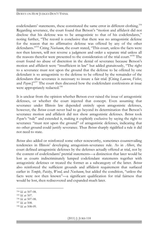 DEWEY ON HOW JUDGES DON’T THINK
(2011) J. JURIS 118
codefendants’ statements, these constituted the same error in different clothing.334
Regarding severance, the court found that Betson’s “motion and affidavit did not
disclose that his defense was to be antagonistic to that of his codefendants,”
noting further, “The record is conclusive that there was no antagonistic defense
for the reason that no affirmative defense was offered by any of the other
defendants.”335
Citing Nusbaum, the court stated, “This court, unless the facts were
not then known, will not reverse a judgment and order a separate trial unless all
the reasons therefor were presented to the consideration of the trial court.”336
The
court found no abuse of discretion in the denial of severance because Betson’s
motion and affidavit were “insufficient in law” but added gratuitously, “The right
to a severance must rest upon the ground that the defense to be offered by one
defendant is so antagonistic to the defense to be offered by the remainder of the
defendants that severance is necessary to insure a fair trial. [Citing Lawson, Fisher,
and Payne.]”337
The court then discussed how the codefendant confessions at issue
were appropriately redacted.338
It is unclear from the opinion whether Betson ever raised the issue of antagonistic
defenses, or whether the court injected that concept. Even assuming that
severance under Illinois law depended entirely upon antagonistic defenses,
however, the Betson court never had to go beyond its determination that Betson’s
severance motion and affidavit did not show antagonistic defenses. Betson took
Payne’s “rule” and extended it, making it explicitly exclusive by saying the right to
severance “must rest upon the ground” of antagonistic defenses, indicating that
no other ground could justify severance. Thus Betson sharply rigidified a rule it did
not need to state.
Betson also added or reinforced some other noteworthy, sometimes countervailing
tendencies in Illinois’ developing antagonism-severance rule. As in Albers, the
court defined antagonistic defenses by the defenses actually offered at trial, not by
the content of codefendants’ pretrial statements—a distinction that later would be
lost as courts indiscriminately lumped codefendant statements together with
antagonistic defenses or treated the former as a subcategory of the latter. Betson
also reinforced the sufficient grounds and affidavit requirement that surfaced
earlier in Temple, Paisley, Wood, and Nusbaum, but added the condition, “unless the
facts were not then known”—a significant qualification for trial fairness that
would be lost, then rediscovered and expanded much later.
334 Id. at 507-08.
335 Id. at 507.
336 Id. at 507-08.
337 Id. at 508.
338 Id. at 508-09.
 