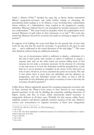 THE JOURNAL JURISPRUDENCE
(2011) J. JURIS 119
People v. Minnecci (1936),339
decided the same day as Betson, further entrenched
Illinois’ antagonism-severance rule while further erasing or obscuring the
precedential tracks leading to it. In Minnecci, a case involving three codefendants
whose robbery of a haberdasher’s shop resulted in the proprietor’s murder,
defendant Minnecci claimed that he was prejudiced by pretrial statements of his
two codefendants.340
The court found no prejudice where the codefendants never
accused Minnecci of guilt either in their statements or at trial.341
The court also
noted that Minnecci moved for severance but made no showing in support of the
motion.342
In support of its holding, the court cited Birger for the general rule of joint trial,
Lehne for the rule that the need for severance “is governed by the facts in each
case . . . and is addressed to the sound discretion of the trial judge.”343
The court
then declared, without citing any additional authority,
Any set of circumstances which is sufficient to deprive a defendant of a
fair trial if tried jointly with another or others is sufficient to require a
separate trial, and, on the other hand, any reasons falling short of this
measure do not make a severance necessary. In the absence of a showing
to the trial court as to how the defendant would be prejudiced by a joint
trial, he is not in position to complain of the action of the trial court on
writ of error. However, we have examined the point on its merits. The rule
is that where there is more than one defendant and the defenses are
antagonistic, and one defendant accuses the other, so that it will be
impossible for the defendant who asked a severance to have a fair trial, the
severance should be granted.344
Unlike Betson, Minnecci apparently ignored the sweeping antagonism-severance rule
in Payne. Instead, the Minnecci court seems to have derived its own sweeping
general statement of the rule by distilling the somewhat rambling discussion of
Rupert, Sweetin, and Rose in Lehne, which (incorrectly) linked severance to
antagonistic defenses in all three cases. Probably for that reason, unlike Payne’s
implicitly exclusive and Betson’s explicitly exclusive iteration of the rule, Minnecci’s
version was nonexclusive—it required severance if there were antagonistic
339 362 Ill. 541, 200 N.E. 853 (Feb. 14, 1936) (Farthing, J.).
340 Id. at 542.
341 Id. at 545. The three defendants’ combined statement was introduced and admitted in evidence
without objection. Id. at 544.
342 Id. at 544-545.
343 Id. at 545.
344 Id. at 545.
 