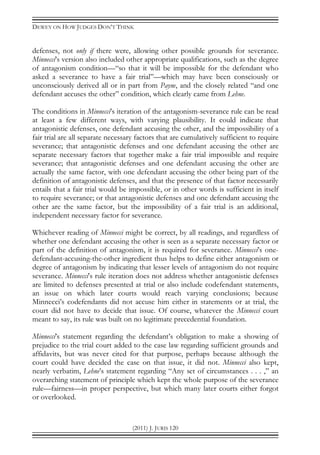 DEWEY ON HOW JUDGES DON’T THINK
(2011) J. JURIS 120
defenses, not only if there were, allowing other possible grounds for severance.
Minnecci’s version also included other appropriate qualifications, such as the degree
of antagonism condition—“so that it will be impossible for the defendant who
asked a severance to have a fair trial”—which may have been consciously or
unconsciously derived all or in part from Payne, and the closely related “and one
defendant accuses the other” condition, which clearly came from Lehne.
The conditions in Minnecci’s iteration of the antagonism-severance rule can be read
at least a few different ways, with varying plausibility. It could indicate that
antagonistic defenses, one defendant accusing the other, and the impossibility of a
fair trial are all separate necessary factors that are cumulatively sufficient to require
severance; that antagonistic defenses and one defendant accusing the other are
separate necessary factors that together make a fair trial impossible and require
severance; that antagonistic defenses and one defendant accusing the other are
actually the same factor, with one defendant accusing the other being part of the
definition of antagonistic defenses, and that the presence of that factor necessarily
entails that a fair trial would be impossible, or in other words is sufficient in itself
to require severance; or that antagonistic defenses and one defendant accusing the
other are the same factor, but the impossibility of a fair trial is an additional,
independent necessary factor for severance.
Whichever reading of Minnecci might be correct, by all readings, and regardless of
whether one defendant accusing the other is seen as a separate necessary factor or
part of the definition of antagonism, it is required for severance. Minnecci’s one-
defendant-accusing-the-other ingredient thus helps to define either antagonism or
degree of antagonism by indicating that lesser levels of antagonism do not require
severance. Minnecci’s rule iteration does not address whether antagonistic defenses
are limited to defenses presented at trial or also include codefendant statements,
an issue on which later courts would reach varying conclusions; because
Minnecci’s codefendants did not accuse him either in statements or at trial, the
court did not have to decide that issue. Of course, whatever the Minnecci court
meant to say, its rule was built on no legitimate precedential foundation.
Minnecci’s statement regarding the defendant’s obligation to make a showing of
prejudice to the trial court added to the case law regarding sufficient grounds and
affidavits, but was never cited for that purpose, perhaps because although the
court could have decided the case on that issue, it did not. Minnecci also kept,
nearly verbatim, Lehne’s statement regarding “Any set of circumstances . . . ,” an
overarching statement of principle which kept the whole purpose of the severance
rule—fairness—in proper perspective, but which many later courts either forgot
or overlooked.
 