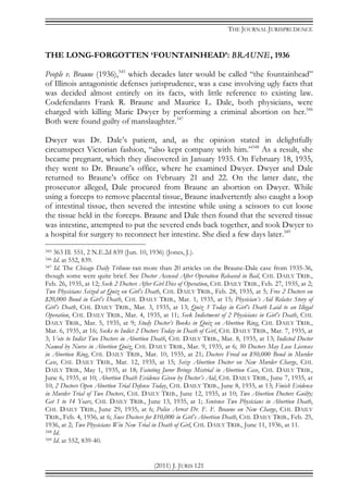 THE JOURNAL JURISPRUDENCE
(2011) J. JURIS 121
THE LONG-FORGOTTEN ‘FOUNTAINHEAD’: BRAUNE, 1936
People v. Braune (1936),345
which decades later would be called “the fountainhead”
of Illinois antagonistic defenses jurisprudence, was a case involving ugly facts that
was decided almost entirely on its facts, with little reference to existing law.
Codefendants Frank R. Braune and Maurice L. Dale, both physicians, were
charged with killing Marie Dwyer by performing a criminal abortion on her.346
Both were found guilty of manslaughter.347
Dwyer was Dr. Dale’s patient, and, as the opinion stated in delightfully
circumspect Victorian fashion, “also kept company with him.”348
As a result, she
became pregnant, which they discovered in January 1935. On February 18, 1935,
they went to Dr. Braune’s office, where he examined Dwyer. Dwyer and Dale
returned to Braune’s office on February 21 and 22. On the latter date, the
prosecutor alleged, Dale procured from Braune an abortion on Dwyer. While
using a forceps to remove placental tissue, Braune inadvertently also caught a loop
of intestinal tissue, then severed the intestine while using a scissors to cut loose
the tissue held in the forceps. Braune and Dale then found that the severed tissue
was intestine, attempted to put the severed ends back together, and took Dwyer to
a hospital for surgery to reconnect her intestine. She died a few days later.349
345 363 Ill. 551, 2 N.E.2d 839 (Jun. 10, 1936) (Jones, J.).
346 Id. at 552, 839.
347 Id. The Chicago Daily Tribune ran more than 20 articles on the Braune-Dale case from 1935-36,
though some were quite brief. See Doctor Accused After Operation Released in Bail, CHI. DAILY TRIB.,
Feb. 26, 1935, at 12; Seek 2 Doctors After Girl Dies of Operation, CHI. DAILY TRIB., Feb. 27, 1935, at 2;
Two Physicians Seized at Quiz on Girl’s Death, CHI. DAILY TRIB., Feb. 28, 1935, at 5; Free 2 Doctors on
$20,000 Bond in Girl’s Death, CHI. DAILY TRIB., Mar. 1, 1935, at 15; Physician’s Aid Relates Story of
Girl’s Death, CHI. DAILY TRIB., Mar. 3, 1935, at 13; Quiz 3 Today in Girl’s Death Laid to an Illegal
Operation, CHI. DAILY TRIB., Mar. 4, 1935, at 11; Seek Indictment of 2 Physicians in Girl’s Death, CHI.
DAILY TRIB., Mar. 5, 1935, at 9; Study Doctor’s Books in Quiz on Abortion Ring, CHI. DAILY TRIB.,
Mar. 6, 1935, at 16; Seeks to Indict 2 Doctors Today in Death of Girl, CHI. DAILY TRIB., Mar. 7, 1935, at
3; Vote to Indict Two Doctors in Abortion Death, CHI. DAILY TRIB., Mar. 8, 1935, at 13; Indicted Doctor
Named by Nurse in Abortion Quiz, CHI. DAILY TRIB., Mar. 9, 1935, at 6; 50 Doctors May Lose Licenses
in Abortion Ring, CHI. DAILY TRIB., Mar. 10, 1935, at 21; Doctors Freed on $50,000 Bond in Murder
Case, CHI. DAILY TRIB., Mar. 12, 1935, at 15; Seize Abortion Doctor on New Murder Charge, CHI.
DAILY TRIB., May 1, 1935, at 18; Fainting Juror Brings Mistrial in Abortion Case, CHI. DAILY TRIB.,
June 6, 1935, at 10; Abortion Death Evidence Given by Doctor’s Aid, CHI. DAILY TRIB., June 7, 1935, at
10; 2 Doctors Open Abortion Trial Defense Today, CHI. DAILY TRIB., June 8, 1935, at 13; Finish Evidence
in Murder Trial of Two Doctors, CHI. DAILY TRIB., June 12, 1935, at 10; Two Abortion Doctors Guilty;
Get 1 to 14 Years, CHI. DAILY TRIB., June 13, 1935, at 1; Sentence Two Physicians in Abortion Death,
CHI. DAILY TRIB., June 29, 1935, at 6; Police Arrest Dr. F. F. Braune on New Charge, CHI. DAILY
TRIB., Feb. 4, 1936, at 6; Sues Doctors for $10,000 in Girl’s Abortion Death, CHI. DAILY TRIB., Feb. 25,
1936, at 2; Two Physicians Win New Trial in Death of Girl, CHI. DAILY TRIB., June 11, 1936, at 11.
348 Id.
349 Id. at 552, 839-40.
 