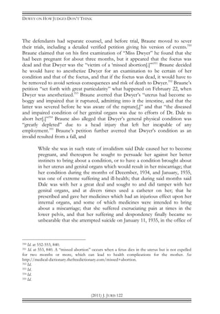 DEWEY ON HOW JUDGES DON’T THINK
(2011) J. JURIS 122
The defendants had separate counsel, and before trial, Braune moved to sever
their trials, including a detailed verified petition giving his version of events.350
Braune claimed that on his first examination of “Miss Dwyer” he found that she
had been pregnant for about three months, but it appeared that the foetus was
dead and that Dwyer was the “victim of a ‘missed abortion[.]’”351
Braune decided
he would have to anesthetize Dwyer for an examination to be certain of her
condition and that of the foetus, and that if the foetus was dead, it would have to
be removed to avoid serious consequences and risk of death to Dwyer.352
Braune’s
petition “set forth with great particularity” what happened on February 22, when
Dwyer was anesthetized.353
Braune averred that Dwyer’s “uterus had become so
boggy and impaired that it ruptured, admitting into it the intestine, and that the
latter was severed before he was aware of the rupture[,]” and that “the diseased
and impaired condition of her genital organs was due to efforts of Dr. Dale to
abort her[.]”354
Braune also alleged that Dwyer’s general physical condition was
“greatly depleted” due to a head injury that left her incapable of any
employment.355
Braune’s petition further averred that Dwyer’s condition as an
invalid resulted from a fall, and
While she was in such state of invalidism said Dale caused her to become
pregnant, and thereupon he sought to persuade her against her better
instincts to bring about a condition, or to have a condition brought about
in her uterus and genital organs which would result in her miscarriage; that
her condition during the months of December, 1934, and January, 1935,
was one of extreme suffering and ill-health; that during said months said
Dale was with her a great deal and sought to and did tamper with her
genital organs, and at divers times used a catheter on her; that he
prescribed and gave her medicines which had an injurious effect upon her
internal organs, and some of which medicines were intended to bring
about a miscarriage; that she suffered excruciating pain at times in the
lower pelvis, and that her suffering and despondency finally became so
unbearable that she attempted suicide on January 11, 1935, in the office of
350 Id. at 552-553, 840.
351 Id. at 553, 840. A “missed abortion” occurs when a fetus dies in the uterus but is not expelled
for two months or more, which can lead to health complications for the mother. See
http://medical-dictionary.thefreedictionary.com/missed+abortion.
352 Id.
353 Id.
354 Id.
355 Id.
 