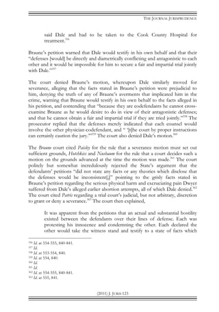 THE JOURNAL JURISPRUDENCE
(2011) J. JURIS 123
said Dale and had to be taken to the Cook County Hospital for
treatment.356
Braune’s petition warned that Dale would testify in his own behalf and that their
“defenses [would] be directly and diametrically conflicting and antagonistic to each
other and it would be impossible for him to secure a fair and impartial trial jointly
with Dale.”357
The court denied Braune’s motion, whereupon Dale similarly moved for
severance, alleging that the facts stated in Braune’s petition were prejudicial to
him, denying the truth of any of Braune’s averments that implicated him in the
crime, warning that Braune would testify in his own behalf to the facts alleged in
his petition, and contending that “because they are codefendants he cannot cross-
examine Braune as he would desire to do in view of their antagonistic defenses;
and that he cannot obtain a fair and impartial trial if they are tried jointly.”358
The
prosecutor replied that the defenses merely indicated that each counsel would
involve the other physician-codefendant, and “ ‘[t]he court by proper instructions
can certainly caution the jury.’”359
The court also denied Dale’s motion.360
The Braune court cited Paisley for the rule that a severance motion must set out
sufficient grounds, Hotchkiss and Nusbaum for the rule that a court decides such a
motion on the grounds advanced at the time the motion was made.361
The court
politely but somewhat incredulously rejected the State’s argument that the
defendants’ petitions “did not state any facts or any theories which disclose that
the defenses would be inconsistent[,]” pointing to the grisly facts stated in
Braune’s petition regarding the serious physical harm and excruciating pain Dwyer
suffered from Dale’s alleged earlier abortion attempts, all of which Dale denied.362
The court cited Patris regarding a trial court’s judicial, but not arbitrary, discretion
to grant or deny a severance.363
The court then explained,
It was apparent from the petitions that an actual and substantial hostility
existed between the defendants over their lines of defense. Each was
protesting his innocence and condemning the other. Each declared the
other would take the witness stand and testify to a state of facts which
356 Id. at 554-555, 840-841.
357 Id.
358 Id. at 553-554, 840.
359 Id. at 554, 840.
360 Id.
361 Id.
362 Id. at 554-555, 840-841.
363 Id. at 555, 841.
 