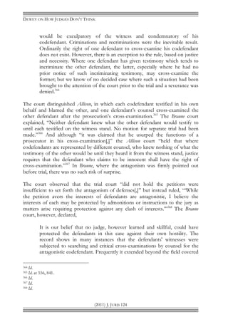 DEWEY ON HOW JUDGES DON’T THINK
(2011) J. JURIS 124
would be exculpatory of the witness and condemnatory of his
codefendant. Criminations and recriminations were the inevitable result.
Ordinarily the right of one defendant to cross-examine his codefendant
does not exist. However, there is an exception to the rule, based on justice
and necessity. Where one defendant has given testimony which tends to
incriminate the other defendant, the latter, especially where he had no
prior notice of such incriminating testimony, may cross-examine the
former; but we know of no decided case where such a situation had been
brought to the attention of the court prior to the trial and a severance was
denied.364
The court distinguished Allison, in which each codefendant testified in his own
behalf and blamed the other, and one defendant’s counsel cross-examined the
other defendant after the prosecution’s cross-examination.365
The Braune court
explained, “Neither defendant knew what the other defendant would testify to
until each testified on the witness stand. No motion for separate trial had been
made.”366
And although “it was claimed that he usurped the functions of a
prosecutor in his cross-examination[,]” the Allison court “held that where
codefendants are represented by different counsel, who knew nothing of what the
testimony of the other would be until they heard it from the witness stand, justice
requires that the defendant who claims to be innocent shall have the right of
cross-examination.”367
In Braune, where the antagonism was firmly pointed out
before trial, there was no such risk of surprise.
The court observed that the trial court “did not hold the petitions were
insufficient to set forth the antagonism of defenses[,]” but instead ruled, “‘While
the petition avers the interests of defendants are antagonistic, I believe the
interests of each may be protected by admonitions or instructions to the jury as
matters arise requiring protection against any clash of interests.’”368
The Braune
court, however, declared,
It is our belief that no judge, however learned and skillful, could have
protected the defendants in this case against their own hostility. The
record shows in many instances that the defendants' witnesses were
subjected to searching and critical cross-examinations by counsel for the
antagonistic codefendant. Frequently it extended beyond the field covered
364 Id.
365 Id. at 556, 841.
366 Id.
367 Id.
368 Id.
 