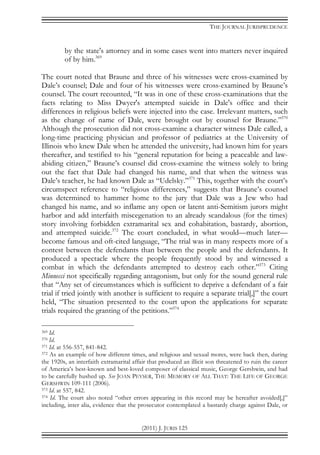 THE JOURNAL JURISPRUDENCE
(2011) J. JURIS 125
by the state's attorney and in some cases went into matters never inquired
of by him.369
The court noted that Braune and three of his witnesses were cross-examined by
Dale’s counsel; Dale and four of his witnesses were cross-examined by Braune’s
counsel. The court recounted, “It was in one of these cross-examinations that the
facts relating to Miss Dwyer's attempted suicide in Dale's office and their
differences in religious beliefs were injected into the case. Irrelevant matters, such
as the change of name of Dale, were brought out by counsel for Braune.”370
Although the prosecution did not cross-examine a character witness Dale called, a
long-time practicing physician and professor of pediatrics at the University of
Illinois who knew Dale when he attended the university, had known him for years
thereafter, and testified to his “general reputation for being a peaceable and law-
abiding citizen,” Braune’s counsel did cross-examine the witness solely to bring
out the fact that Dale had changed his name, and that when the witness was
Dale’s teacher, he had known Dale as “Udelsky.”371
This, together with the court’s
circumspect reference to “religious differences,” suggests that Braune’s counsel
was determined to hammer home to the jury that Dale was a Jew who had
changed his name, and so inflame any open or latent anti-Semitism jurors might
harbor and add interfaith miscegenation to an already scandalous (for the times)
story involving forbidden extramarital sex and cohabitation, bastardy, abortion,
and attempted suicide.372
The court concluded, in what would—much later—
become famous and oft-cited language, “The trial was in many respects more of a
contest between the defendants than between the people and the defendants. It
produced a spectacle where the people frequently stood by and witnessed a
combat in which the defendants attempted to destroy each other.”373
Citing
Minnecci not specifically regarding antagonism, but only for the sound general rule
that “Any set of circumstances which is sufficient to deprive a defendant of a fair
trial if tried jointly with another is sufficient to require a separate trial[,]” the court
held, “The situation presented to the court upon the applications for separate
trials required the granting of the petitions.”374
369 Id.
370 Id.
371 Id. at 556-557, 841-842.
372 As an example of how different times, and religious and sexual mores, were back then, during
the 1920s, an interfaith extramarital affair that produced an illicit son threatened to ruin the career
of America’s best-known and best-loved composer of classical music, George Gershwin, and had
to be carefully hushed up. See JOAN PEYSER, THE MEMORY OF ALL THAT: THE LIFE OF GEORGE
GERSHWIN 109-111 (2006).
373 Id. at 557, 842.
374 Id. The court also noted “other errors appearing in this record may be hereafter avoided[,]”
including, inter alia, evidence that the prosecutor contemplated a bastardy charge against Dale, or
 