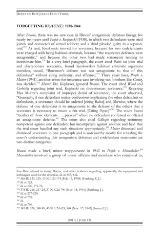 DEWEY ON HOW JUDGES DON’T THINK
(2011) J. JURIS 126
FORGETTING BRAUNE: 1938-1944
After Braune, there was no new case in Illinois’ antagonistic defenses lineage for
nearly two years until People v. Kozlowski (1938), in which two defendants were tried
jointly and convicted of armed robbery and a third pleaded guilty in a separate
trial.375
At trial, Kozlowski moved for severance because his two codefendants
were charged with being habitual criminals, because “the respective defenses were
antagonistic,” and because the other two had made statements tending to
incriminate him.376
In a very brief paragraph, the court cited Patris on joint trial
and discretionary severance, found Kozlowski’s habitual criminals argument
meritless, stated, “Boreman’s defense was not antagonistic to that of this
defendant” without citing authority, and affirmed.377
Three years later, People v.
Mutter (1941), another arson-for-insurance case involving two brothers like Covitz,
was decided.378
Mutter, like Kozlowski, ignored Braune. The court cited Wood and
Corbishly regarding joint trial, Kozlowski on discretionary severance.379
Rejecting
Max Mutter’s complaint of improper denial of severance, the court observed,
“Generally, if one defendant makes confessions implicating the other defendant or
defendants, a severance should be ordered [citing Bolton] and, likewise, where the
defense of one defendant is so antagonistic to the defense of the others that a
severance is necessary to insure a fair trial. [Citing Payne.]”380
The court found
“neither of those elements . . . present” where no defendant confessed or offered
an antagonistic defense.381
The court also cited Gillespie regarding testimony
competent against one defendant but incompetent against another and held that
the trial court handled any such situations appropriately.382
Mutter discussed and
dismissed severance in one paragraph and is noteworthy mostly for revealing the
court’s understanding that antagonistic defenses and codefendant statements are
two distinct categories.
Braune made a brief, minor reappearance in 1942 in People v. Meisenhelter.383
Meisenhelter involved a group of union officials and members who conspired to,
that Dale refused to marry Dwyer, and other evidence regarding, apparently, the equipment and
techniques used for the abortion. Id. at 557, 842.
375 368 Ill. 124, 125, 13 N.E.2d 174 (Feb. 16, 1938) (Farthing, C.J.).
376 Id. at 125.
377 Id. at 126, 175-76.
378 378 Ill. 216, 217-25, 37 N.E.2d 790 (Nov. 18, 1941) (Farthing, J.).
379 Id. at 227-228.
380 Id. at 795.
381 Id.
382 Id. at 796.
383 381 Ill. 378, 388-89, 45 N.E.2d 678, 684 (Nov. 17, 1942) (Stone, C.J.).
 