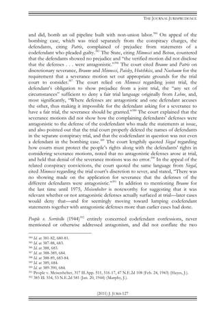 THE JOURNAL JURISPRUDENCE
(2011) J. JURIS 127
and did, bomb an oil pipeline built with non-union labor.384
On appeal of the
bombing case, which was tried separately from the conspiracy charges, the
defendants, citing Patris, complained of prejudice from statements of a
codefendant who pleaded guilty.385
The State, citing Minnecci and Betson, countered
that the defendants showed no prejudice and “the verified motion did not disclose
that the defenses . . . were antagonistic.”386
The court cited Braune and Patris on
discretionary severance, Braune and Minnecci, Paisley, Hotchkiss, and Nusbaum for the
requirement that a severance motion set out appropriate grounds for the trial
court to consider.387
The court relied on Minnecci regarding joint trial, the
defendant’s obligation to show prejudice from a joint trial, the “any set of
circumstances” sufficient to deny a fair trial language originally from Lehne, and,
most significantly, “Where defenses are antagonistic and one defendant accuses
the other, thus making it impossible for the defendant asking for a severance to
have a fair trial, the severance should be granted.”388
The court explained that the
severance motions did not show how the complaining defendants’ defenses were
antagonistic to the defense of the codefendant who made the statements at issue,
and also pointed out that the trial court properly deleted the names of defendants
in the separate conspiracy trial, and that the codefendant in question was not even
a defendant in the bombing case.389
The court lengthily quoted Siegal regarding
how courts must protect the people’s rights along with the defendants’ rights in
considering severance motions, noted that no antagonistic defenses arose at trial,
and held that denial of the severance motions was no error.390
In the appeal of the
related conspiracy convictions, the court quoted the same language from Siegal,
cited Minnecci regarding the trial court’s discretion to sever, and stated, “There was
no showing made on the application for severance that the defenses of the
different defendants were antagonistic.”391
In addition to mentioning Braune for
the last time until 1975, Meisenhelter is noteworthy for suggesting that it was
relevant whether or not antagonistic defenses actually surfaced at trial—later cases
would deny that—and for seemingly moving toward lumping codefendant
statements together with antagonistic defenses more than earlier cases had done.
People v. Serritello (1944)392
entirely concerned codefendant confessions, never
mentioned or otherwise addressed antagonism, and did not conflate the two
384 Id. at 381-82, 680-81.
385 Id. at 387-88, 683.
386 Id. at 388, 683.
387 Id. at 388-389, 684.
388 Id. at 388-89, 683-84.
389 Id. at 389, 684.
390 Id. at 389-390, 684.
391 People v. Meisenhelter, 317 Ill.App. 511, 516-17, 47 N.E.2d 108 (Feb. 24, 1943) (Hayes, J.).
392 385 Ill. 554, 53 N.E.2d 581 (Jan. 20, 1944) (Murphy, J.).
 