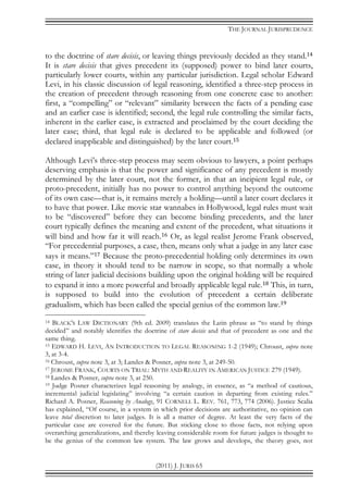 THE JOURNAL JURISPRUDENCE
(2011) J. JURIS 65
to the doctrine of stare decisis, or leaving things previously decided as they stand.14
It is stare decisis that gives precedent its (supposed) power to bind later courts,
particularly lower courts, within any particular jurisdiction. Legal scholar Edward
Levi, in his classic discussion of legal reasoning, identified a three-step process in
the creation of precedent through reasoning from one concrete case to another:
first, a “compelling” or “relevant” similarity between the facts of a pending case
and an earlier case is identified; second, the legal rule controlling the similar facts,
inherent in the earlier case, is extracted and proclaimed by the court deciding the
later case; third, that legal rule is declared to be applicable and followed (or
declared inapplicable and distinguished) by the later court.15
Although Levi’s three-step process may seem obvious to lawyers, a point perhaps
deserving emphasis is that the power and significance of any precedent is mostly
determined by the later court, not the former, in that an incipient legal rule, or
proto-precedent, initially has no power to control anything beyond the outcome
of its own case—that is, it remains merely a holding—until a later court declares it
to have that power. Like movie star wannabes in Hollywood, legal rules must wait
to be “discovered” before they can become binding precedents, and the later
court typically defines the meaning and extent of the precedent, what situations it
will bind and how far it will reach.16 Or, as legal realist Jerome Frank observed,
“For precedential purposes, a case, then, means only what a judge in any later case
says it means.”17 Because the proto-precedential holding only determines its own
case, in theory it should tend to be narrow in scope, so that normally a whole
string of later judicial decisions building upon the original holding will be required
to expand it into a more powerful and broadly applicable legal rule.18 This, in turn,
is supposed to build into the evolution of precedent a certain deliberate
gradualism, which has been called the special genius of the common law.19
14 BLACK’S LAW DICTIONARY (9th ed. 2009) translates the Latin phrase as “to stand by things
decided” and notably identifies the doctrine of stare decisis and that of precedent as one and the
same thing.
15 EDWARD H. LEVI, AN INTRODUCTION TO LEGAL REASONING 1-2 (1949); Chroust, supra note
3, at 3-4.
16 Chroust, supra note 3, at 3; Landes & Posner, supra note 3, at 249-50.
17 JEROME FRANK, COURTS ON TRIAL: MYTH AND REALITY IN AMERICAN JUSTICE 279 (1949).
18 Landes & Posner, supra note 3, at 250.
19 Judge Posner characterizes legal reasoning by analogy, in essence, as “a method of cautious,
incremental judicial legislating” involving “a certain caution in departing from existing rules.”
Richard A. Posner, Reasoning by Analogy, 91 CORNELL L. REV. 761, 773, 774 (2006). Justice Scalia
has explained, “Of course, in a system in which prior decisions are authoritative, no opinion can
leave total discretion to later judges. It is all a matter of degree. At least the very facts of the
particular case are covered for the future. But sticking close to those facts, not relying upon
overarching generalizations, and thereby leaving considerable room for future judges is thought to
be the genius of the common law system. The law grows and develops, the theory goes, not
 