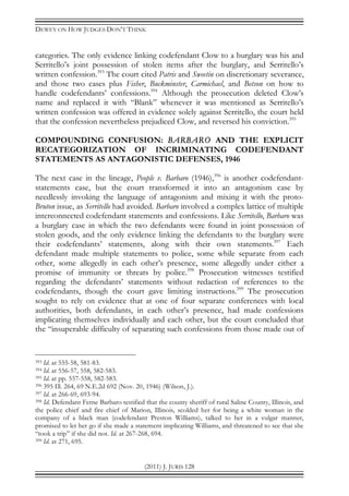 DEWEY ON HOW JUDGES DON’T THINK
(2011) J. JURIS 128
categories. The only evidence linking codefendant Clow to a burglary was his and
Serritello’s joint possession of stolen items after the burglary, and Serritello’s
written confession.393
The court cited Patris and Sweetin on discretionary severance,
and those two cases plus Fisher, Buckminster, Carmichael, and Betson on how to
handle codefendants’ confessions.394
Although the prosecution deleted Clow’s
name and replaced it with “Blank” whenever it was mentioned as Serritello’s
written confession was offered in evidence solely against Serritello, the court held
that the confession nevertheless prejudiced Clow, and reversed his conviction.395
COMPOUNDING CONFUSION: BARBARO AND THE EXPLICIT
RECATEGORIZATION OF INCRIMINATING CODEFENDANT
STATEMENTS AS ANTAGONISTIC DEFENSES, 1946
The next case in the lineage, People v. Barbaro (1946),396
is another codefendant-
statements case, but the court transformed it into an antagonism case by
needlessly invoking the language of antagonism and mixing it with the proto-
Bruton issue, as Serritello had avoided. Barbaro involved a complex lattice of multiple
interconnected codefendant statements and confessions. Like Serritello, Barbaro was
a burglary case in which the two defendants were found in joint possession of
stolen goods, and the only evidence linking the defendants to the burglary were
their codefendants’ statements, along with their own statements.397
Each
defendant made multiple statements to police, some while separate from each
other, some allegedly in each other’s presence, some allegedly under either a
promise of immunity or threats by police.398
Prosecution witnesses testified
regarding the defendants’ statements without redaction of references to the
codefendants, though the court gave limiting instructions.399
The prosecution
sought to rely on evidence that at one of four separate conferences with local
authorities, both defendants, in each other’s presence, had made confessions
implicating themselves individually and each other, but the court concluded that
the “insuperable difficulty of separating such confessions from those made out of
393 Id. at 555-58, 581-83.
394 Id. at 556-57, 558, 582-583.
395 Id. at pp. 557-558, 582-583.
396 395 Ill. 264, 69 N.E.2d 692 (Nov. 20, 1946) (Wilson, J.).
397 Id. at 266-69, 693-94.
398 Id. Defendant Ferne Barbaro testified that the county sheriff of rural Saline County, Illinois, and
the police chief and fire chief of Marion, Illinois, scolded her for being a white woman in the
company of a black man (codefendant Preston Williams), talked to her in a vulgar manner,
promised to let her go if she made a statement implicating Williams, and threatened to see that she
“took a trip” if she did not. Id. at 267-268, 694.
399 Id. at 271, 695.
 