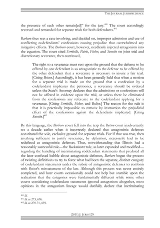 THE JOURNAL JURISPRUDENCE
(2011) J. JURIS 129
the presence of each other remain[ed]” for the jury.400
The court accordingly
reversed and remanded for separate trials for both defendants.401
Barbaro thus was a case involving, and decided on, improper admission and use of
conflicting codefendants’ confessions causing prejudice that overwhelmed any
mitigative efforts. The Barbaro court, however, needlessly injected antagonism into
the equation. The court cited Serritello, Patris, Fisher, and Sweetin on joint trial and
discretionary severance, then continued,
The right to a severance must rest upon the ground that the defense to be
offered by one defendant is so antagonistic to the defense to be offered by
the other defendant that a severance is necessary to insure a fair trial.
[Citing Betson.] Accordingly, it has been generally held that when a motion
for a separate trial is made on the ground that a confession by a
codefendant implicates the petitioner, a severance should be ordered
unless the State's Attorney declares that the admissions or confessions will
not be offered in evidence upon the trial, or unless there be eliminated
from the confessions any reference to the codefendant applying for a
severance. [Citing Serritello, Fisher, and Bolton.] The reason for the rule is
that it is practically impossible to remove by instruction the prejudicial
effect of the confessions against the defendants implicated. [Citing
Sweetin.]402
By this language, the Barbaro court fell into the trap the Betson court inadvertently
set a decade earlier when it incorrectly declared that antagonistic defenses
constituted the sole, exclusive ground for separate trials. For if that was true, then
anything sufficient to justify severance, by definition, necessarily had to be
redefined as antagonistic defenses. Thus, notwithstanding that Illinois had a
reasonably successful rule—the Buckminster rule, as later expanded and modified—
regarding the handling of incriminating codefendant statements that predated all
the later confused babble about antagonistic defenses, Barbaro began the process
of twisting definitions to try to force what had been the separate, distinct category
of codefendant statements under the rubric of antagonistic defenses to conform
with Betson’s misstatement of the law. Although this process was never entirely
completed, and later courts occasionally could not help but stumble upon the
realization that the categories were fundamentally different while some other
courts considering codefendant statements ignored antagonism altogether, most
opinions in the antagonism lineage would dutifully declare that incriminating
400 Id.
401 Id. at 273, 696.
402 Id. at 270-71, 695.
 