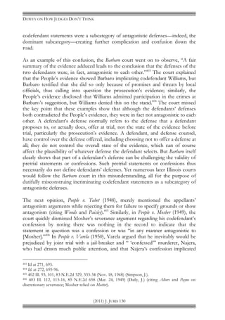 DEWEY ON HOW JUDGES DON’T THINK
(2011) J. JURIS 130
codefendant statements were a subcategory of antagonistic defenses—indeed, the
dominant subcategory—creating further complication and confusion down the
road.
As an example of this confusion, the Barbaro court went on to observe, “A fair
summary of the evidence adduced leads to the conclusion that the defenses of the
two defendants were, in fact, antagonistic to each other.”403
The court explained
that the People’s evidence showed Barbaro implicating codefendant Williams, but
Barbaro testified that she did so only because of promises and threats by local
officials, thus calling into question the prosecution’s evidence; similarly, the
People’s evidence disclosed that Williams admitted participation in the crimes at
Barbaro’s suggestion, but Williams denied this on the stand.404
The court missed
the key point that these examples show that although the defendants’ defenses
both contradicted the People’s evidence, they were in fact not antagonistic to each
other. A defendant’s defense normally refers to the defense that a defendant
proposes to, or actually does, offer at trial, not the state of the evidence before
trial, particularly the prosecution’s evidence. A defendant, and defense counsel,
have control over the defense offered, including choosing not to offer a defense at
all; they do not control the overall state of the evidence, which can of course
affect the plausibility of whatever defense the defendant selects. But Barbaro itself
clearly shows that part of a defendant’s defense can be challenging the validity of
pretrial statements or confessions. Such pretrial statements or confessions thus
necessarily do not define defendants’ defenses. Yet numerous later Illinois courts
would follow the Barbaro court in this misunderstanding, all for the purpose of
dutifully misconstruing incriminating codefendant statements as a subcategory of
antagonistic defenses.
The next opinion, People v. Tabet (1948), merely mentioned the appellants’
antagonism arguments while rejecting them for failure to specify grounds or show
antagonism (citing Woods and Paisley).405
Similarly, in People v. Mosher (1949), the
court quickly dismissed Mosher’s severance argument regarding his codefendant’s
confession by noting there was nothing in the record to indicate that the
statement in question was a confession or was “in any manner antagonistic to
[Mosher].”406
In People v. Varela (1950), Varela argued that he inevitably would be
prejudiced by joint trial with a jail-breaker and “ ‘confessed’” murderer, Najera,
who had drawn much public attention, and that Najera’s confession implicated
403 Id at 271, 695.
404 Id. at 272, 695-96.
405 402 Ill. 93, 101, 83 N.E.2d 329, 333-34 (Nov. 18, 1948) (Simpson, J.).
406 403 Ill. 112, 115-16, 85 N.E.2d 658 (Mar. 24, 1949) (Daily, J.) (citing Albers and Payne on
discretionary severance; Mosher relied on Mutter).
 