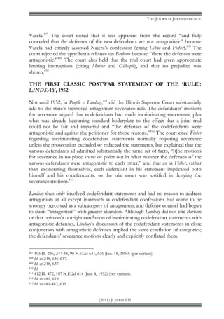 THE JOURNAL JURISPRUDENCE
(2011) J. JURIS 131
Varela.407
The court noted that it was apparent from the record “and fully
conceded that the defenses of the two defendants are not antagonistic” because
Varela had entirely adopted Najera’s confession (citing Lehne and Fisher).408
The
court rejected the appellant’s reliance on Barbaro because “there the defenses were
antagonistic.”409
The court also held that the trial court had given appropriate
limiting instructions (citing Mutter and Gillespie), and that no prejudice was
shown.410
THE FIRST CLASSIC POSTWAR STATEMENT OF THE ‘RULE’:
LINDSAY, 1952
Not until 1952, in People v. Lindsay,411
did the Illinois Supreme Court substantially
add to the state’s supposed antagonism-severance rule. The defendants’ motions
for severance argued that codefendants had made incriminating statements, plus
what was already becoming standard boilerplate to the effect that a joint trial
could not be fair and impartial and “the defenses of the codefendants were
antagonistic and against the petitioner for those reasons.”412
The court cited Fisher
regarding incriminating codefendant statements normally requiring severance
unless the prosecution excluded or redacted the statements, but explained that the
various defendants all admitted substantially the same set of facts, “[t]he motions
for severance in no place show or point out in what manner the defenses of the
various defendants were antagonistic to each other,” and that as in Fisher, rather
than exonerating themselves, each defendant in his statement implicated both
himself and his codefendants, so the trial court was justified in denying the
severance motions.413
Lindsay thus only involved codefendant statements and had no reason to address
antagonism at all except inasmuch as codefendant confessions had come to be
wrongly perceived as a subcategory of antagonism, and defense counsel had begun
to claim “antagonism” with greater abandon. Although Lindsay did not cite Barbaro
or that opinion’s outright conflation of incriminating codefendant statements with
antagonistic defenses, Lindsay’s discussion of the codefendant statements in close
conjunction with antagonistic defenses implied the same conflation of categories;
the defendants’ severance motions clearly and explicitly conflated them.
407 405 Ill. 236, 247-48, 90 N.E.2d 631, 636 (Jan. 18, 1950) (per curiam).
408 Id. at 248, 636-637.
409 Id. at 248, 637.
410 Id.
411 412 Ill. 472, 107 N.E.2d 614 (Jun. 4, 1952) (per curiam).
412 Id. at 481, 619.
413 Id. at 481-482, 619.
 
