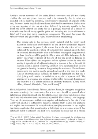 DEWEY ON HOW JUDGES DON’T THINK
(2011) J. JURIS 132
Lindsay’s master summary of the entire Illinois severance rule did not clearly
conflate the two categories, however, and it is noteworthy that in what was
intended to be a relatively complete, comprehensive statement of all parts of the
rule, the court never specifically mentioned codefendant statements. Rather than
giving one segment of the rule at a time, followed by authority specific to that
point, the court offered the entire rule as a package, followed by a cluster of
authorities not linked to any specific point and including the recent decisions in
Tabet and Varela that barely mentioned antagonism. The court borrowed the
Minnecci version and ignored the Payne/Betson version in proclaiming:
The general rule is that persons jointly indicted shall be jointly tried.
Except in those cases where fairness to one or more defendants requires
that a severance be granted, the matter lies in the discretion of the trial
judge and the question of abuse of such discretion depends upon the facts
of each case. It is incumbent upon a defendant, moving for a separate trial,
to show how he would be prejudiced by a joint trial. If he fails so to do, he
cannot on review complain of the acts of the trial court in denying his
motion. Where defenses are antagonistic and one defendant accuses the other, thus
making it impossible for the defendant asking for a severance to have a fair trial, the
severance should be granted. However, a motion for a severance must set out
the grounds showing the reason for granting the severance. The trial court
passes upon the motion on the grounds advanced at the time it is made.
Any set of circumstances sufficient to deprive a defendant of a fair trial if
tried jointly with another is sufficient to require a separate trial. The
granting of a severance and separate trial is within the sound discretion of
the court but it is a judicial and not an arbitrary discretion. [Citing Fisher,
Albers, Minnecci, Meisenhelter, Tabet, and Varela.]414
The Lindsay court thus followed Minnecci, and not Betson, in stating the antagonism
rule non-exclusively: the court states that a severance should be granted where
defenses are antagonistic and one defendant accuses the other, but does not state
that is the only situation were a severance is justified. The Minnecci/Lehne language,
“Any set of circumstances sufficient to deprive a defendant of a fair trial if tried
jointly with another is sufficient to require a separate trial,” is also non-exclusive
and implies that there could be many situations justifying severance. It also implies
that facts could arise that would entitle a defendant to a severance even if that
defendant failed to establish the need for a severance the usual way by a pretrial
414 Id. at 480-81, 618-19 (italics added). Surprisingly few later cases noticed the condition that
Lindsay borrowed from Minnecci—that “one defendant accuses the other.” See People v. Beard, 35
Ill.App.3d 725, 733 342 N.E.2d 343, 349 (Feb. 10, 1976) (Rechenmacher, J.); People v. Murphy, 93
Ill.App.3d 606, 609, 417 N.E.2d 759, 762 (Feb. 20, 1981) (Mejda, J.).
 