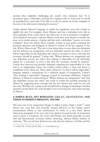 THE JOURNAL JURISPRUDENCE
(2011) J. JURIS 133
motion—thus implicitly challenging the court’s own recitation that “It is
incumbent upon a defendant, moving for a separate trial, to show how he would
be prejudiced by a joint trial. If he fails so to do, he cannot on review complain of
the acts of the trial court in denying his motion.”
Lindsay altered Minnecci’s language in subtle but significant ways that tended to
rigidify the rule. For example, where Minnecci said that a defendant who fails to
show prejudice from a joint trial to the trial court “is not in position to complain”
about denial of severance—and the Minnecci court then went ahead to consider the
issue on its merits anyway—Lindsay said that such a defendant “cannot on review
complain” about the denial. More crucially, Lindsay at least partly restricted the
potential openness and ambiguity in Minnecci’s version of the key segment of the
rule. Where Minnecci said, “The rule is that where there is more than one defendant
and the defenses are antagonistic, and one defendant accuses the other, so that it
will be impossible for the defendant who asked a severance to have a fair trial, the
severance should be granted,” Lindsay said, “Where defenses are antagonistic and
one defendant accuses the other, thus making it impossible for the defendant
asking for a severance to have a fair trial, the severance should be granted.”
Lindsay thus removed any possible ambiguity regarding the impossibility of a fair
trial as an independent factor; the Lindsay version makes it clear that factor is
established if the others are. Thus, where Minnecci’s “so that it will be impossible”
language implied a requirement of a sufficient degree of antagonism, Lindsay’s
“thus making it impossible” language created an automatic definition. Lindsay’s
deletion of Minnecci’s comma between “Where defenses are antagonistic” and “and
one defendant accuses the other” also tends to restrict the possible meanings of
Minnecci by suggesting more strongly that the two factors may really be one and
the same. Whether the Lindsay court intended these changes in meaning is another
question; mostly likely the court thought it was conveying the exact same message
as Minnecci.
A SIMPLE RULE, OFT REPEATED: GRILEC, HENDERSON, AND
THEIR NUMEROUS PROGENY, 1954-1980
The next case in the antagonism lineage to follow Lindsay, People v. Grilec,415
came
almost two years later and ironically seemed oblivious to the Lindsay court’s
conscientious efforts at rule construction. In Grilec, in a very brief, almost
throwaway paragraph at the very end of an opinion focused mostly on statements
used to prove a conspiracy, the court cited Barbaro and Mutter generally on joint
trial and discretionary severance before observing, without further citation of
authority, “The record here discloses not only that the defenses of Grilec and his
415 2 Ill.2d 538, 119 N.E.2d 232 (Mar. 17, 1954) (Bristow, J.).
 
