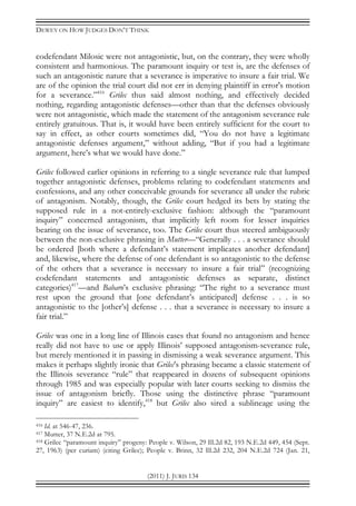 DEWEY ON HOW JUDGES DON’T THINK
(2011) J. JURIS 134
codefendant Milosic were not antagonistic, but, on the contrary, they were wholly
consistent and harmonious. The paramount inquiry or test is, are the defenses of
such an antagonistic nature that a severance is imperative to insure a fair trial. We
are of the opinion the trial court did not err in denying plaintiff in error's motion
for a severance.”416
Grilec thus said almost nothing, and effectively decided
nothing, regarding antagonistic defenses—other than that the defenses obviously
were not antagonistic, which made the statement of the antagonism severance rule
entirely gratuitous. That is, it would have been entirely sufficient for the court to
say in effect, as other courts sometimes did, “You do not have a legitimate
antagonistic defenses argument,” without adding, “But if you had a legitimate
argument, here’s what we would have done.”
Grilec followed earlier opinions in referring to a single severance rule that lumped
together antagonistic defenses, problems relating to codefendant statements and
confessions, and any other conceivable grounds for severance all under the rubric
of antagonism. Notably, though, the Grilec court hedged its bets by stating the
supposed rule in a not-entirely-exclusive fashion: although the “paramount
inquiry” concerned antagonism, that implicitly left room for lesser inquiries
bearing on the issue of severance, too. The Grilec court thus steered ambiguously
between the non-exclusive phrasing in Mutter—“Generally . . . a severance should
be ordered [both where a defendant’s statement implicates another defendant]
and, likewise, where the defense of one defendant is so antagonistic to the defense
of the others that a severance is necessary to insure a fair trial” (recognizing
codefendant statements and antagonistic defenses as separate, distinct
categories)417
—and Babaro’s exclusive phrasing: “The right to a severance must
rest upon the ground that [one defendant’s anticipated] defense . . . is so
antagonistic to the [other’s] defense . . . that a severance is necessary to insure a
fair trial.”
Grilec was one in a long line of Illinois cases that found no antagonism and hence
really did not have to use or apply Illinois’ supposed antagonism-severance rule,
but merely mentioned it in passing in dismissing a weak severance argument. This
makes it perhaps slightly ironic that Grilec’s phrasing became a classic statement of
the Illinois severance “rule” that reappeared in dozens of subsequent opinions
through 1985 and was especially popular with later courts seeking to dismiss the
issue of antagonism briefly. Those using the distinctive phrase “paramount
inquiry” are easiest to identify,418
but Grilec also sired a sublineage using the
416 Id. at 546-47, 236.
417 Mutter, 37 N.E.2d at 795.
418 Grilec “paramount inquiry” progeny: People v. Wilson, 29 Ill.2d 82, 193 N.E.2d 449, 454 (Sept.
27, 1963) (per curiam) (citing Grilec); People v. Brinn, 32 Ill.2d 232, 204 N.E.2d 724 (Jan. 21,
 