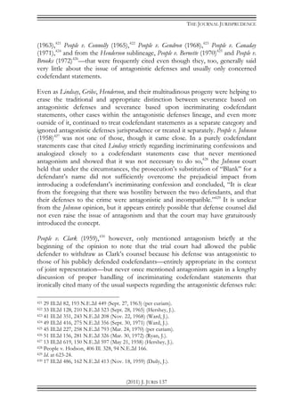THE JOURNAL JURISPRUDENCE
(2011) J. JURIS 137
(1963),421
People v. Connolly (1965),422
People v. Gendron (1968),423
People v. Canaday
(1971),424
and from the Henderson sublineage, People v. Bernette (1970)425
and People v.
Brooks (1972)426
—that were frequently cited even though they, too, generally said
very little about the issue of antagonistic defenses and usually only concerned
codefendant statements.
Even as Lindsay, Grilec, Henderson, and their multitudinous progeny were helping to
erase the traditional and appropriate distinction between severance based on
antagonistic defenses and severance based upon incriminating codefendant
statements, other cases within the antagonistic defenses lineage, and even more
outside of it, continued to treat codefendant statements as a separate category and
ignored antagonistic defenses jurisprudence or treated it separately. People v. Johnson
(1958)427
was not one of those, though it came close. In a purely codefendant
statements case that cited Lindsay strictly regarding incriminating confessions and
analogized closely to a codefendant statements case that never mentioned
antagonism and showed that it was not necessary to do so,428
the Johnson court
held that under the circumstances, the prosecution’s substitution of “Blank” for a
defendant’s name did not sufficiently overcome the prejudicial impact from
introducing a codefendant’s incriminating confession and concluded, “It is clear
from the foregoing that there was hostility between the two defendants, and that
their defenses to the crime were antagonistic and incompatible.”429
It is unclear
from the Johnson opinion, but it appears entirely possible that defense counsel did
not even raise the issue of antagonism and that the court may have gratuitously
introduced the concept.
People v. Clark (1959),430
however, only mentioned antagonism briefly at the
beginning of the opinion to note that the trial court had allowed the public
defender to withdraw as Clark’s counsel because his defense was antagonistic to
those of his publicly defended codefendants—entirely appropriate in the context
of joint representation—but never once mentioned antagonism again in a lengthy
discussion of proper handling of incriminating codefendant statements that
ironically cited many of the usual suspects regarding the antagonistic defenses rule:
421 29 Ill.2d 82, 193 N.E.2d 449 (Sept. 27, 1963) (per curiam).
422 33 Ill.2d 128, 210 N.E.2d 523 (Sept. 28, 1965) (Hershey, J.).
423 41 Ill.2d 351, 243 N.E.2d 208 (Nov. 22, 1968) (Ward, J.).
424 49 Ill.2d 416, 275 N.E.2d 356 (Sept. 30, 1971) (Ward, J.).
425 45 Ill.2d 227, 258 N.E.2d 793 (Mar. 24, 1970) (per curiam).
426 51 Ill.2d 156, 281 N.E.2d 326 (Mar. 30, 1972) (Ryan, J.).
427 13 Ill.2d 619, 150 N.E.2d 597 (May 21, 1958) (Hershey, J.).
428 People v. Hodson, 406 Ill. 328, 94 N.E.2d 166.
429 Id. at 623-24.
430 17 Ill.2d 486, 162 N.E.2d 413 (Nov. 18, 1959) (Daily, J.).
 