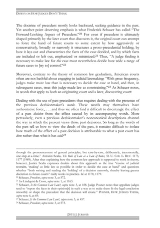 DEWEY ON HOW JUDGES DON’T THINK
(2011) J. JURIS 66
The doctrine of precedent mostly looks backward, seeking guidance in the past.
Yet another point deserving emphasis is what Frederick Schauer has called “The
Forward-Looking Aspect of Precedent.”20 For even if precedent is ultimately
shaped primarily by the later court that discovers it, the original court can attempt
to force the hand of future courts to some extent by how aggressively or
conservatively, broadly or narrowly it structures a proto-precedential holding, by
how it lays out and characterizes the facts of the case decided, and by which facts
are included or left out, emphasized or minimized.21 Thus, “A judge finding it
necessary to make law for this case must nevertheless decide how wide a range of
future cases to [try to] control.”22
Moreover, contrary to the theory of common law gradualism, American courts
often are not bashful about engaging in judicial lawmaking: “With great frequency,
judges make more law than is necessary to decide the case at hand, and then, in
subsequent cases, treat this judge-made law as constraining.”23 As Schauer notes,
in words that apply to both an originating court and a later, discovering court:
Dealing with the use of past precedents thus requires dealing with the presence of
the previous decisionmaker’s words. These words may themselves have
authoritative force, . . . and thus we often find it difficult to disentangle the effect
of a past decision from the effect caused by its accompanying words. More
pervasively, even a previous decisionmaker’s noncanonical descriptions channel
the way in which the present views those past decisions. So long as the words of
the past tell us how to view the deeds of the past, it remains difficult to isolate
how much of the effect of a past decision is attributable to what a past court has
done rather than what it has said.24
through the pronouncement of general principles, but case-by-case, deliberately, incrementally,
one-step-at-a-time.” Antonin Scalia, The Rule of Law as a Law of Rules, 56 U. CHI. L. REV. 1175,
1177 (1989). After thus explaining how the common-law approach is supposed to work in theory,
however, Justice Scalia expresses doubts about this approach as the true “course of judicial
restraint, ‘making’ as little law as possible in order to decide the case at hand” and questions
whether “both writing and reading the ‘holding’ of a decision narrowly, thereby leaving greater
discretion to future courts” really works in practice. Id. at 1178, 1179.
20 Schauer, Precedent, supra note 3, at 572.
21 See Lindquist & Cross, supra note 1, at 1163.
22 Schauer, Is the Common Law Law?, supra note 3, at 458. Judge Posner notes that appellate judges
tend to “report the facts in their opinion[s] in such a way as to make them fit the legal conclusion
smoothly or shape the precedent that the decision will create.” POSNER, HOW JUDGES THINK,
supra note 6, at 69.
23 Schauer, Is the Common Law Law?, supra note 3, at 457.
24 Schauer, Precedent, supra note 3, at 573.
 
