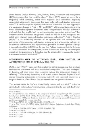 DEWEY ON HOW JUDGES DON’T THINK
(2011) J. JURIS 138
Patris, Sweetin, Lindsay, Minnecci, Lehne, Barbaro, Bolton, Meisenhelter, and even Johnson
(1958)—proving that this could be done.431
Clark (1959) would go on to be a
frequently cited authority, often cited together with authorities regarding
antagonistic defenses in later cases that were really only codefendant statements
cases.432
A later example of a purely codefendant statements case that appears in
the antagonism lineage is People v. McVay (1981),433
which noted in passing merely
that a codefendant’s pretrial statements were “antagonistic to McVay’s position at
trial and that they readily lead to an incriminating conclusion against him,” but
otherwise never mentioned antagonism, stated no rule on it, and recognized and
relied upon relatively pure codefendant statements authorities.434
People v. Strayhorn
(1965)435
is an interesting example of an opinion that still understood the
categories of incriminating codefendant statements and antagonistic defenses to
be separate and discussed and rejected each ground in the same opinion—though
it ironically cited Clark (1959) for the rule that “where it appears that the defenses
of the co-defendants are antagonistic, or that confessions made by an accomplice
outside of the presence of a defendant may be admitted in evidence, the motion
for severance should be allowed.”436
SOMETHING OUT OF NOTHING: EARL AND YONDER AS
AUTHORITIES FOR THE ‘RULE,’ 1966-1980
People v. Earl (1966)437
was a very brief, relatively minor murder case that involved
codefendant statements and never mentioned antagonism. The court analogized
to Lindsay, and cited some other opinions outside the antagonism lineage, in
affirming.438
Earl is only interesting at all in this context because despite its total
silence regarding antagonism, it became, indirectly, the supposed source for a
frequent iteration of the Illinois rule on severance of antagonistic defenses.
The murder victim in Earl was found badly beaten and later died.439
After his
arrest, Earl’s codefendant, Cocroft, made a statement that he was with Earl when
431 Id. at 489-92.
432 Clark (1959) was cited 14 times in the antagonistic defenses lineage through 1985 (Strayhorn,
Bernette, Clark (1970), Clark (1972), Brooks, Rosenborgh, Allen, Davis, Lee (1981), Cart, Edwards,
Racanelli, Sullivan (1985), and Trass) and four times afterward, showing remarkable longevity and
persistence, especially for a sound precedent.
433 98 Ill.App.3d 708, 424 N.E.2d 922 (July 28, 1981) (Alloy, J.)
434 Id. at 716, 716-18, 927, 927-28 (citing Clark (1959), Sweetin, Buckminster, Serritello, Ross, Mosher,
and Bruton).
435 35 Ill.2d 41, 219 N.E.2d 517 (Nov. 19, 1965) (Klingbiel, C.J.).
436 Id. at 43-45, 519-20.
437 34 Ill.2d 11, 213 N.E.2d 556 (Jan. 25, 1966) (Hershey, J.).
438 Id. at 13-14, 557.
439 Id. at 12-13, 557.
 