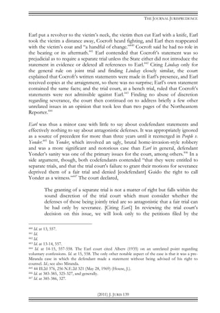 THE JOURNAL JURISPRUDENCE
(2011) J. JURIS 139
Earl put a revolver to the victim’s neck, the victim then cut Earl with a knife, Earl
took the victim a distance away, Cocroft heard fighting, and Earl then reappeared
with the victim’s coat and “a handful of change.”440
Cocroft said he had no role in
the beating or its aftermath.441
Earl contended that Cocroft’s statement was so
prejudicial as to require a separate trial unless the State either did not introduce the
statement in evidence or deleted all references to Earl.442
Citing Lindsay only for
the general rule on joint trial and finding Lindsay closely similar, the court
explained that Cocroft’s written statements were made in Earl’s presence, and Earl
received copies at the arraignment, so there was no surprise; Earl’s own statement
contained the same facts; and the trial court, at a bench trial, ruled that Cocroft’s
statements were not admissible against Earl.443
Finding no abuse of discretion
regarding severance, the court then continued on to address briefly a few other
unrelated issues in an opinion that took less than two pages of the Northeastern
Reporter.444
Earl was thus a minor case with little to say about codefendant statements and
effectively nothing to say about antagonistic defenses. It was appropriately ignored
as a source of precedent for more than three years until it reemerged in People v.
Yonder.445
In Yonder, which involved an ugly, brutal home-invasion-style robbery
and was a more significant and notorious case than Earl in general, defendant
Yonder’s sanity was one of the primary issues for the court, among others.446
In a
side argument, though, both codefendants contended “that they were entitled to
separate trials, and that the trial court's failure to grant their motions for severance
deprived them of a fair trial and denied [codefendant] Guido the right to call
Yonder as a witness.”447
The court declared,
The granting of a separate trial is not a matter of right but falls within the
sound discretion of the trial court which must consider whether the
defenses of those being jointly tried are so antagonistic that a fair trial can
be had only by severance. [Citing Earl.] In reviewing the trial court’s
decision on this issue, we will look only to the petitions filed by the
440 Id. at 13, 557.
441 Id.
442 Id.
443 Id. at 13-14, 557.
444 Id. at 14-15, 557-558. The Earl court cited Albers (1935) on an unrelated point regarding
voluntary confessions. Id. at 15, 558. The only other notable aspect of the case is that it was a pre-
Miranda case in which the defendant made a statement without being advised of his right to
counsel. Id.; see also Miranda.
445 44 Ill.2d 376, 256 N.E.2d 321 (May 28, 1969) (House, J.).
446 Id. at 383-385, 325-327, and generally.
447 Id. at 385-386, 327.
 