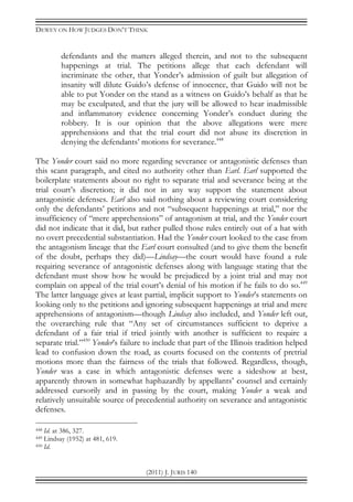 DEWEY ON HOW JUDGES DON’T THINK
(2011) J. JURIS 140
defendants and the matters alleged therein, and not to the subsequent
happenings at trial. The petitions allege that each defendant will
incriminate the other, that Yonder’s admission of guilt but allegation of
insanity will dilute Guido’s defense of innocence, that Guido will not be
able to put Yonder on the stand as a witness on Guido’s behalf as that he
may be exculpated, and that the jury will be allowed to hear inadmissible
and inflammatory evidence concerning Yonder’s conduct during the
robbery. It is our opinion that the above allegations were mere
apprehensions and that the trial court did not abuse its discretion in
denying the defendants’ motions for severance.448
The Yonder court said no more regarding severance or antagonistic defenses than
this scant paragraph, and cited no authority other than Earl. Earl supported the
boilerplate statements about no right to separate trial and severance being at the
trial court’s discretion; it did not in any way support the statement about
antagonistic defenses. Earl also said nothing about a reviewing court considering
only the defendants’ petitions and not “subsequent happenings at trial,” nor the
insufficiency of “mere apprehensions” of antagonism at trial, and the Yonder court
did not indicate that it did, but rather pulled those rules entirely out of a hat with
no overt precedential substantiation. Had the Yonder court looked to the case from
the antagonism lineage that the Earl court consulted (and to give them the benefit
of the doubt, perhaps they did)—Lindsay—the court would have found a rule
requiring severance of antagonistic defenses along with language stating that the
defendant must show how he would be prejudiced by a joint trial and may not
complain on appeal of the trial court’s denial of his motion if he fails to do so.449
The latter language gives at least partial, implicit support to Yonder’s statements on
looking only to the petitions and ignoring subsequent happenings at trial and mere
apprehensions of antagonism—though Lindsay also included, and Yonder left out,
the overarching rule that “Any set of circumstances sufficient to deprive a
defendant of a fair trial if tried jointly with another is sufficient to require a
separate trial.”450
Yonder’s failure to include that part of the Illinois tradition helped
lead to confusion down the road, as courts focused on the contents of pretrial
motions more than the fairness of the trials that followed. Regardless, though,
Yonder was a case in which antagonistic defenses were a sideshow at best,
apparently thrown in somewhat haphazardly by appellants’ counsel and certainly
addressed cursorily and in passing by the court, making Yonder a weak and
relatively unsuitable source of precedential authority on severance and antagonistic
defenses.
448 Id. at 386, 327.
449 Lindsay (1952) at 481, 619.
450 Id.
 