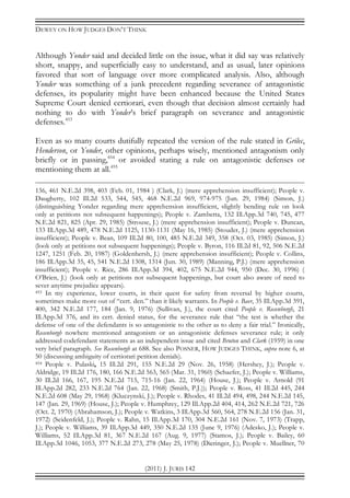 DEWEY ON HOW JUDGES DON’T THINK
(2011) J. JURIS 142
Although Yonder said and decided little on the issue, what it did say was relatively
short, snappy, and superficially easy to understand, and as usual, later opinions
favored that sort of language over more complicated analysis. Also, although
Yonder was something of a junk precedent regarding severance of antagonistic
defenses, its popularity might have been enhanced because the United States
Supreme Court denied certiorari, even though that decision almost certainly had
nothing to do with Yonder’s brief paragraph on severance and antagonistic
defenses.453
Even as so many courts dutifully repeated the version of the rule stated in Grilec,
Henderson, or Yonder, other opinions, perhaps wisely, mentioned antagonism only
briefly or in passing,454
or avoided stating a rule on antagonistic defenses or
mentioning them at all.455
136, 461 N.E.2d 398, 403 (Feb. 01, 1984 ) (Clark, J.) (mere apprehension insufficient); People v.
Daugherty, 102 Ill.2d 533, 544, 545, 468 N.E.2d 969, 974-975 (Jun. 29, 1984) (Simon, J.)
(distinguishing Yonder regarding mere apprehension insufficient, slightly bending rule on look
only at petitions not subsequent happenings); People v. Zambetta, 132 Ill.App.3d 740, 745, 477
N.E.2d 821, 825 (Apr. 29, 1985) (Strouse, J.) (mere apprehension insufficient); People v. Duncan,
133 Ill.App.3d 489, 478 N.E.2d 1125, 1130-1131 (May 16, 1985) (Stouder, J.) (mere apprehension
insufficient); People v. Bean, 109 Ill.2d 80, 100, 485 N.E.2d 349, 358 (Oct. 03, 1985) (Simon, J.)
(look only at petitions not subsequent happenings); People v. Byron, 116 Ill.2d 81, 92, 506 N.E.2d
1247, 1251 (Feb. 20, 1987) (Goldenhersh, J.) (mere apprehension insufficient); People v. Collins,
186 Ill.App.3d 35, 45, 541 N.E.2d 1308, 1314 (Jun. 30, 1989) (Manning, P.J.) (mere apprehension
insufficient); People v. Rice, 286 Ill.App.3d 394, 402, 675 N.E.2d 944, 950 (Dec. 30, 1996) (
O’Brien, J.) (look only at petitions not subsequent happenings, but court also aware of need to
sever anytime prejudice appears).
453 In my experience, lower courts, in their quest for safety from reversal by higher courts,
sometimes make more out of “cert. den.” than it likely warrants. In People v. Baer, 35 Ill.App.3d 391,
400, 342 N.E.2d 177, 184 (Jan. 9, 1976) (Sullivan, J.), the court cited People v. Rosenborgh, 21
Ill.App.3d 376, and its cert. denied status, for the severance rule that “the test is whether the
defense of one of the defendants is so antagonistic to the other as to deny a fair trial.” Ironically,
Rosenborgh nowhere mentioned antagonism or an antagonistic defenses severance rule; it only
addressed codefendant statements as an independent issue and cited Bruton and Clark (1959) in one
very brief paragraph. See Rosenborgh at 688. See also POSNER, HOW JUDGES THINK, supra note 6, at
50 (discussing ambiguity of certiorari petition denials).
454 People v. Pulaski, 15 Ill.2d 291, 155 N.E.2d 29 (Nov. 26, 1958) (Hershey, J.); People v.
Aldridge, 19 Ill.2d 176, 180, 166 N.E.2d 563, 565 (Mar. 31, 1960) (Schaefer, J.); People v. Williams,
30 Ill.2d 166, 167, 195 N.E.2d 715, 715-16 (Jan. 22, 1964) (House, J.); People v. Arnold (91
Ill.App.2d 282, 233 N.E.2d 764 (Jan. 22, 1968) (Smith, P.J.)); People v. Ross, 41 Ill.2d 445, 244
N.E.2d 608 (May 29, 1968) (Kluczynski, J.); People v. Rhodes, 41 Ill.2d 494, 498, 244 N.E.2d 145,
147 (Jan. 29, 1969) (House, J.); People v. Humphrey, 129 Ill.App.2d 404, 414, 262 N.E.2d 721, 726
(Oct. 2, 1970) (Abrahamson, J.); People v. Watkins, 3 Ill.App.3d 560, 564, 278 N.E.2d 156 (Jan. 31,
1972) (Seidenfeld, J.); People v. Rahn, 15 Ill.App.3d 170, 304 N.E.2d 161 (Nov. 7, 1973) (Trapp,
J.); People v. Williams, 39 Ill.App.3d 449, 350 N.E.2d 135 (June 9, 1976) (Adesko, J.); People v.
Williams, 52 Ill.App.3d 81, 367 N.E.2d 167 (Aug. 9, 1977) (Stamos, J.); People v. Bailey, 60
Ill.App.3d 1046, 1053, 377 N.E.2d 273, 278 (May 25, 1978) (Dieringer, J.); People v. Muellner, 70
 
