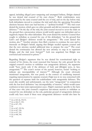 DEWEY ON HOW JUDGES DON’T THINK
(2011) J. JURIS 144
appeal, including alleged juror tampering and attempted bribery, Dolgin claimed
he was denied trial counsel of his own choice.457
Both codefendants were
represented by the same counsel until the eve of trial, and on the day before trial,
both defendants moved to continue the trial until after the upcoming November
elections because their case had become a “ ‘political football.’”458
The trial court
denied the motion, which gave no other grounds and did not mention antagonistic
defenses.459
On the day of the trial, the joint counsel moved to sever the trials on
the ground that a prosecution witness would testify against one defendant and so
negatively impact the other defendant. The court denied the motion. Counsel then
sought to withdraw as counsel for one of the defendants “on the ground that
Lieb’s and Dolgin’s defenses would be antagonistic.” The court denied this
motion, also.460
Another attorney then filed a motion to continue the case and to
intercede on Dolgin’s behalf, arguing that Dolgin needed separate counsel and
that the new attorney needed additional time to prepare the case.461
The court
denied the continuance but allowed the new attorney to step in to represent
Dolgin, and the trial went forward.462
Lieb was acquitted, but Dolgin was
convicted and sentenced to prison.463
Regarding Dolgin’s argument that he was denied his constitutional right to
counsel of his choice, the court reasoned that because the only ground for the
original counsel’s motion to withdraw was antagonistic defenses, the argument
could “have merit only if the defenses of Lieb and [Dolgin] were, in fact,
antagonistic.”464
The court’s review of the record, however, found “nothing to
indicate any incompatibility of interest.”465
Although the court obviously
mentioned antagonism, this was purely in the context of conflicting interests
requiring representation by separate counsel; Dolgin was in no way concerned with
the question of separate trials for codefendants with antagonistic defenses. The
court did, notably and unfortunately, use the term “antagonistic” in conjunction
with the low-level definition “any incompatibility of interest,” which would cause
confusion in later joint-representation cases. Dolgin’s statement specific to the facts
of that case—the joint counsel’s suspicious last-minute motion to withdraw as
counsel for one defendant on the sole, particular ground of antagonistic defenses
could only have merit if there were antagonistic defenses—would also later be
457 Id. at 445-46, 394-95.
458 Id. at 446-47, 395.
459 Id. at 447, 395.
460 Id.
461 Id. at 447, 395-96.
462 Id. at 447, 396.
463 Id. at 437, 391.
464 Id. at 448, 396.
465 Id.
 