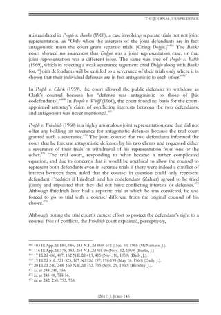 THE JOURNAL JURISPRUDENCE
(2011) J. JURIS 145
mistranslated in People v. Banks (1968), a case involving separate trials but not joint
representation, as “Only when the interests of the joint defendants are in fact
antagonistic must the court grant separate trials. [Citing Dolgin.]”466
The Banks
court showed no awareness that Dolgin was a joint representation case, or that
joint representation was a different issue. The same was true of People v. Battle
(1969), which in rejecting a weak severance argument cited Dolgin along with Banks
for, “Joint defendants will be entitled to a severance of their trials only where it is
shown that their individual defenses are in fact antagonistic to each other.”467
In People v. Clark (1959), the court allowed the public defender to withdraw as
Clark’s counsel because his “defense was antagonistic to those of [his
codefendants].”468
In People v. Wolff (1960), the court found no basis for the court-
appointed attorney’s claim of conflicting interests between the two defendants,
and antagonism was never mentioned.469
People v. Friedrich (1960) is a highly anomalous joint-representation case that did not
offer any holding on severance for antagonistic defenses because the trial court
granted such a severance.470
The joint counsel for two defendants informed the
court that he foresaw antagonistic defenses by his two clients and requested either
a severance of their trials or withdrawal of his representation from one or the
other.471
The trial court, responding to what became a rather complicated
equation, and due to concerns that it would be unethical to allow the counsel to
represent both defendants even in separate trials if there were indeed a conflict of
interest between them, ruled that the counsel in question could only represent
defendant Friedrich if Friedrich and his codefendant (Zahler) agreed to be tried
jointly and stipulated that they did not have conflicting interests or defenses.472
Although Friedrich later had a separate trial at which he was convicted, he was
forced to go to trial with a counsel different from the original counsel of his
choice.473
Although noting the trial court’s earnest effort to protect the defendant’s right to a
counsel free of conflicts, the Friedrich court explained, perceptively,
466 103 Ill.App.2d 180, 186, 243 N.E.2d 669, 672 (Dec. 10, 1968 (McNamara, J.).
467 116 Ill.App.2d 375, 383, 254 N.E.2d 90, 95 (Nov. 12, 1969) (Burke, J.)
468 17 Ill.2d 486, 487, 162 N.E.2d 413, 415 (Nov. 18, 1959) (Daily, J.).
469 19 Ill.2d 318, 321-323, 167 N.E.2d 197, 198-199 (May 18, 1960) (Daily, J.).
470 20 Ill.2d 240, 248, 169 N.E.2d 752, 755 (Sept. 29, 1960) (Hershey, J.).
471 Id. at 244-246, 755.
472 Id. at 245-48, 755-56.
473 Id. at 242, 250, 753, 758.
 