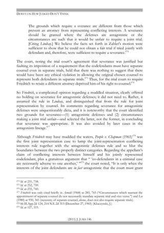DEWEY ON HOW JUDGES DON’T THINK
(2011) J. JURIS 146
The grounds which require a sverance are different from those which
prevent an attorney from representing conflicting interests. A severance
should be granted where the defenses are antagonistic or the
circumstances are such that it would be unfair to require a joint trial.
[Citing Lindsay.] We believe the facts set forth in Zahler's motion were
sufficient to show that he could not obtain a fair trial if tried jointly with
defendant and, therefore, were sufficient to require a severance.474
The court, noting the trial court’s agreement that severance was justified but
faulting its imposition of a requirement that the codefendants must have separate
counsel even in separate trials, held that there was nothing to suggest that there
would have been any ethical violation in allowing the original chosen counsel to
represent both defendants in separate trials.475
Thus, for the trial court to require
Friedrich to retain a different attorney deprived him of his right to counsel.476
So Friedrich, a complicated opinion regarding a muddled situation, clearly offered
no holding on severance for antagonistic defenses; it did not need to. Rather, it
assumed the rule in Lindsay, and distinguished that from the rule for joint
representation by counsel. Its comments regarding severance for antagonistic
defenses were unquestionably dicta, and it is noteworthy that the court identified
two grounds for severance—(1) antagonistic defenses and (2) circumstances
making a joint trial unfair—and selected the latter, not the former, in concluding
that severance was appropriate. It was also avoided by later cases in the
antagonism lineage.477
Although Friedrich may have muddied the waters, People v. Chapman (1965)478
was
the first joint representation case to lump the joint-representation conflicting
interests rule together with the antagonistic defenses rule and so blur the
boundaries between the two properly distinct categories. Regarding the appellant’s
claim of conflicting interests between himself and his jointly represented
codefendant, plus a gratuitous argument that “ ‘co-defendants in a criminal case
are necessarily adverse to one another,’ ”479
the court noted, “It is only when the
interests of the joint defendants are in fact antagonistic that the court must grant
474 Id. at 251, 758.
475 Id. at 252, 759.
476 Id. at 255, 760.
477 Friedrich was only cited briefly in Arnold (1968) at 285, 765 (“Circumstances which warrant the
appointment of separate counsel do not necessarily mandate separate trial and vice-versa.”) and Lee
(1980) at 930, 341 (necessity of separate counsel, alone, does not also require separate trials).
478 66 Ill.App.2d 124, 214 N.E.2d 313 (December 27, 1965) (Kluczynski, J.)
479 Id. at 127, 315.
 