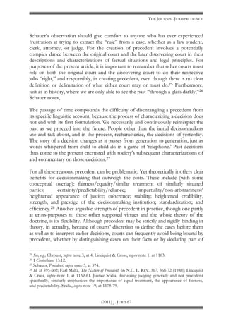 THE JOURNAL JURISPRUDENCE
(2011) J. JURIS 67
Schauer’s observation should give comfort to anyone who has ever experienced
frustration at trying to extract the “rule” from a case, whether as a law student,
clerk, attorney, or judge. For the creation of precedent involves a potentially
complex dance between the original court and the later discovering court in their
descriptions and characterizations of factual situations and legal principles. For
purposes of the present article, it is important to remember that other courts must
rely on both the original court and the discovering court to do their respective
jobs “right,” and responsibly, in creating precedent, even though there is no clear
definition or delimitation of what either court may or must do.25 Furthermore,
just as in history, where we are only able to see the past “through a glass darkly,”26
Schauer notes,
The passage of time compounds the difficulty of disentangling a precedent from
its specific linguistic account, because the process of characterizing a decision does
not end with its first formulation. We necessarily and continuously reinterpret the
past as we proceed into the future. People other than the initial decisionmakers
use and talk about, and in the process, recharacterize, the decisions of yesterday.
The story of a decision changes as it passes from generation to generation, just as
words whispered from child to child do in a game of ‘telephone.’ Past decisions
thus come to the present encrusted with society’s subsequent characterizations of
and commentary on those decisions.27
For all these reasons, precedent can be problematic. Yet theoretically it offers clear
benefits for decisionmaking that outweigh the costs. These include (with some
conceptual overlap): fairness/equality/similar treatment of similarly situated
parties; certainty/predictability/reliance; impartiality/non-arbitrariness/
heightened appearance of justice; coherence; stability; heightened credibility,
strength, and prestige of the decisionmaking institution; standardization; and
efficiency.28 Another arguable strength of precedent in practice, though one partly
at cross-purposes to these other supposed virtues and the whole theory of the
doctrine, is its flexibility. Although precedent may be strictly and rigidly binding in
theory, in actuality, because of courts’ discretion to define the cases before them
as well as to interpret earlier decisions, courts can frequently avoid being bound by
precedent, whether by distinguishing cases on their facts or by declaring part of
25 See, e.g., Chroust, supra note 3, at 4; Lindquist & Cross, supra note 1, at 1163.
26 1 Corinthians 13:12.
27 Schauer, Precedent, supra note 3, at 574.
28 Id. at 595-602; Earl Maltz, The Nature of Precedent, 66 N.C. L. REV. 367, 368-72 (1988); Lindquist
& Cross, supra note 1, at 1159-61. Justice Scalia, discussing judging generally and not precedent
specifically, similarly emphasizes the importance of equal treatment, the appearance of fairness,
and predictability. Scalia, supra note 19, at 1178-79.
 