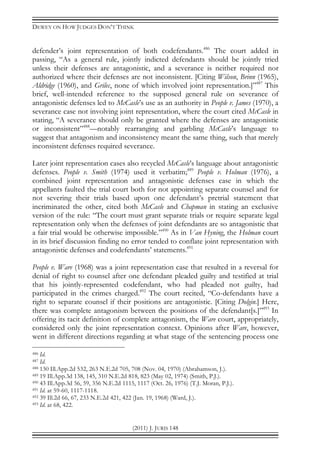 DEWEY ON HOW JUDGES DON’T THINK
(2011) J. JURIS 148
defender’s joint representation of both codefendants.486
The court added in
passing, “As a general rule, jointly indicted defendants should be jointly tried
unless their defenses are antagonistic, and a severance is neither required nor
authorized where their defenses are not inconsistent. [Citing Wilson, Brinn (1965),
Aldridge (1960), and Grilec, none of which involved joint representation.]”487
This
brief, well-intended reference to the supposed general rule on severance of
antagonistic defenses led to McCasle’s use as an authority in People v. James (1970), a
severance case not involving joint representation, where the court cited McCasle in
stating, “A severance should only be granted where the defenses are antagonistic
or inconsistent”488
—notably rearranging and garbling McCasle’s language to
suggest that antagonism and inconsistency meant the same thing, such that merely
inconsistent defenses required severance.
Later joint representation cases also recycled McCasle’s language about antagonistic
defenses. People v. Smith (1974) used it verbatim;489
People v. Holman (1976), a
combined joint representation and antagonistic defenses case in which the
appellants faulted the trial court both for not appointing separate counsel and for
not severing their trials based upon one defendant’s pretrial statement that
incriminated the other, cited both McCasle and Chapman in stating an exclusive
version of the rule: “The court must grant separate trials or require separate legal
representation only when the defenses of joint defendants are so antagonistic that
a fair trial would be otherwise impossible.”490
As in Van Hyning, the Holman court
in its brief discussion finding no error tended to conflate joint representation with
antagonistic defenses and codefendants’ statements.491
People v. Ware (1968) was a joint representation case that resulted in a reversal for
denial of right to counsel after one defendant pleaded guilty and testified at trial
that his jointly-represented codefendant, who had pleaded not guilty, had
participated in the crimes charged.492
The court recited, “Co-defendants have a
right to separate counsel if their positions are antagonistic. [Citing Dolgin.] Here,
there was complete antagonism between the positions of the defendant[s.]”493
In
offering its tacit definition of complete antagonism, the Ware court, appropriately,
considered only the joint representation context. Opinions after Ware, however,
went in different directions regarding at what stage of the sentencing process one
486 Id.
487 Id.
488 130 Ill.App.2d 532, 263 N.E.2d 705, 708 (Nov. 04, 1970) (Abrahamson, J.).
489 19 Ill.App.3d 138, 145, 310 N.E.2d 818, 823 (May 02, 1974) (Smith, P.J.).
490 43 Ill.App.3d 56, 59, 356 N.E.2d 1115, 1117 (Oct. 26, 1976) (T.J. Moran, P.J.).
491 Id. at 59-60, 1117-1118.
492 39 Ill.2d 66, 67, 233 N.E.2d 421, 422 (Jan. 19, 1968) (Ward, J.).
493 Id. at 68, 422.
 