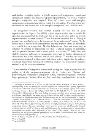 THE JOURNAL JURISPRUDENCE
(2011) J. JURIS 149
codefendant testifying against a jointly represented codefendant constituted
antagonistic interests and required separate representation,494
as well as whether
complete antagonism was required. Ware, of course, never said complete
antagonism was required and merely found it in the facts of Ware, but some later
courts missed that nuance and built “complete antagonism” into the Ware “rule.”
The antagonism-severance rule further infected the case law on joint
representation in People v. Bass (1968), a joint representation case in which the
appellant contended that the trial court had a sua sponte duty either to appoint
separate counsel or sever the trials.495
The Bass court answered that it “fail[ed] to
perceive any conflict between the interests of the co-defendants,” noting, “In the
instant case, it has not been demonstrated that the interests of the co-defendants
were conflicting or antagonistic. Neither Robbins nor Bass was attempting to
establish his defense by implicating the other—a classic example of conflicting
and antagonistic interests which would justify a severance.”496
Aside from this
slightly gratuitous reference to antagonism, there was no further discussion of
antagonism; the court followed McCasle and affirmed.497
Notably, the level of
antagonism mentioned in Bass—each defendant actively implicating the other—
was much higher than the level of conflicting interests that would justify separate
counsel in a joint representation case.
Yet the mention of antagonism in cases such as Bopp and Dolgin, together with the
pulling in of the antagonism-severance rule in Friedrich and Chapman and,
particularly, the references to antagonism in fact, complete antagonism, or mutual
finger-pointing in Chapman, Ware, and Bass, inevitably caused confusion about the
494 See People v. Johnson, 46 Ill.2d 266, 267-68, 265 N.E.2d 869, 870 (Sept. 22, 1970) (Crebs, J.)
(distinguishing Ware and finding no divided allegiance of counsel where a jointly represented
codefendant “obtained complete immunity and dismissal of the charges against him” before
testifying); People v. Forbis, 12 Ill.App.3d 536, 539-40, 298 N.E.2d 771, 774 (Jul. 05, 1973)
(Craven, P.J.) (distinguishing Ware and finding no attorney conflict where a jointly represented
codefendant pleaded guilty and was sentenced before testifying, and “obtained complete immunity
and dismissal of the charges against him” before testifying and so “had nothing to gain”); People v.
Augustus, 36 Ill.App.3d 75, 76-77, 343 N.E.2d 272, 273 (Feb. 18, 1976) (Jones, J.) (finding attorney
conflict under same situation as in Forbis); People v. Halluin, 36 Ill.App.3d 556, 344 N.E.2d 579
(Mar. 12, 1976) (Moran, J.) (reviewing the dispute at length, rejecting reasoning in Forbis, finding
antagonistic interests between defendants where attorney could not wholeheartedly impeach
testifying client on behalf of client on trial, and holding that the “confidentiality of attorney-client
communications persists after sentencing of the client”) (Also noting, “Most of the cases
verbalizing the ‘antagonistic position’ principle are ones in which certain situations were found not
to involve antagonistic positions.”).
495 101 Ill.App.2d 259, 261, 243 N.E.2d 305, 307 (Sept. 19, 1968) (Sullivan, J.).
496 Id. at 262, 307.
497 Id. at 263, 308.
 
