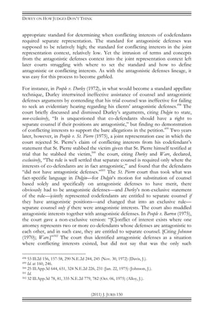 DEWEY ON HOW JUDGES DON’T THINK
(2011) J. JURIS 150
appropriate standard for determining when conflicting interests of codefendants
required separate representation. The standard for antagonistic defenses was
supposed to be relatively high; the standard for conflicting interests in the joint
representation context, relatively low. Yet the intrusion of terms and concepts
from the antagonistic defenses context into the joint representation context left
later courts struggling with where to set the standard and how to define
antagonistic or conflicting interests. As with the antagonistic defenses lineage, it
was easy for this process to become garbled.
For instance, in People v. Durley (1972), in what would become a standard appellate
technique, Durley intertwined ineffective assistance of counsel and antagonistic
defenses arguments by contending that his trial counsel was ineffective for failing
to seek an evidentiary hearing regarding his clients’ antagonistic defenses.498
The
court briefly discussed and dismissed Durley’s arguments, citing Dolgin to state,
non-exclusively, “It is unquestioned that co-defendants should have a right to
separate counsel if their positions are antagonistic,” but finding no demonstration
of conflicting interests to support the bare allegations in the petition.499
Two years
later, however, in People v. St. Pierre (1975), a joint representation case in which the
court rejected St. Pierre’s claim of conflicting interests from his codefendant’s
statement that St. Pierre stabbed the victim given that St. Pierre himself testified at
trial that he stabbed the victim,500
the court, citing Durley and Ware, declared,
exclusively, “The rule is well settled that separate counsel is required only where the
interests of co-defendants are in fact antagonistic,” and found that the defendants
“did not have antagonistic defenses.”501
The St. Pierre court thus took what was
fact-specific language in Dolgin—for Dolgin’s motion for substitution of counsel
based solely and specifically on antagonistic defenses to have merit, there
obviously had to be antagonistic defenses—and Durley’s non-exclusive statement
of the rule—jointly represented codefendants are entitled to separate counsel if
they have antagonistic positions—and changed that into an exclusive rule—
separate counsel only if there were antagonistic interests. The court also muddled
antagonistic interests together with antagonistic defenses. In People v. Barren (1975),
the court gave a non-exclusive version: “[C]onflict of interest exists where one
attorney represents two or more co-defendants whose defenses are antagonistic to
each other, and in such case, they are entitled to separate counsel. [Citing Johnson
(1970); Ware.]”502
The court thus identified antagonistic defenses as a situation
where conflicting interests existed, but did not say that was the only such
498 53 Ill.2d 156, 157-58, 290 N.E.2d 244, 245 (Nov. 30, 1972) (Davis, J.).
499 Id. at 160, 246.
500 25 Ill.App.3d 644, 651, 324 N.E.2d 226, 231 (Jan. 22, 1975) (Johnson, J.).
501 Id.
502 32 Ill.App.3d 78, 81, 335 N.E.2d 779, 782 (Oct. 06, 1975) (Alloy, J.).
 