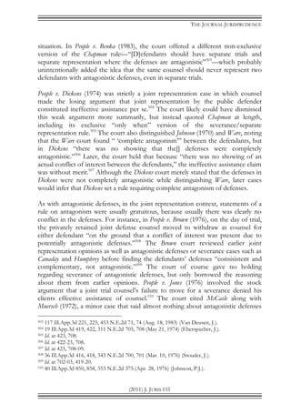 THE JOURNAL JURISPRUDENCE
(2011) J. JURIS 151
situation. In People v. Benka (1983), the court offered a different non-exclusive
version of the Chapman rule—“[D]efendants should have separate trials and
separate representation where the defenses are antagonistic”503
—which probably
unintentionally added the idea that the same counsel should never represent two
defendants with antagonistic defenses, even in separate trials.
People v. Dickens (1974) was strictly a joint representation case in which counsel
made the losing argument that joint representation by the public defender
constituted ineffective assistance per se.504
The court likely could have dismissed
this weak argument more summarily, but instead quoted Chapman at length,
including its exclusive “only when” version of the severance/separate
representation rule.505
The court also distinguished Johnson (1970) and Ware, noting
that the Ware court found “ ‘complete antagonism’” between the defendants, but
in Dickens “there was no showing that the[] defenses were completely
antagonistic.”506
Later, the court held that because “there was no showing of an
actual conflict of interest between the defendants,” the ineffective assistance claim
was without merit.507
Although the Dickens court merely stated that the defenses in
Dickens were not completely antagonistic while distinguishing Ware, later cases
would infer that Dickens set a rule requiring complete antagonism of defenses.
As with antagonistic defenses, in the joint representation context, statements of a
rule on antagonism were usually gratuitous, because usually there was clearly no
conflict in the defenses. For instance, in People v. Brown (1976), on the day of trial,
the privately retained joint defense counsel moved to withdraw as counsel for
either defendant “on the ground that a conflict of interest was present due to
potentially antagonistic defenses.”508
The Brown court reviewed earlier joint
representation opinions as well as antagonistic defenses or severance cases such as
Canaday and Humphrey before finding the defendants’ defenses “consisistent and
complementary, not antagonistic.”509
The court of course gave no holding
regarding severance of antagonistic defenses, but only borrowed the reasoning
about them from earlier opinions. People v. Jones (1976) involved the stock
argument that a joint trial counsel’s failure to move for a severance denied his
clients effective assistance of counsel.510
The court cited McCasle along with
Muersch (1972), a minor case that said almost nothing about antagonistic defenses
503 117 Ill.App.3d 221, 225, 453 N.E.2d 71, 74 (Aug. 18, 1983) (Van Deusen, J.).
504 19 Ill.App.3d 419, 422, 311 N.E.2d 705, 708 (May 21, 1974) (Eberspacher, J.).
505 Id. at 423, 708.
506 Id. at 422-23, 708.
507 Id. at 423, 708-09.
508 36 Ill.App.3d 416, 418, 343 N.E.2d 700, 701 (Mar. 10, 1976) (Stouder, J.).
509 Id. at 702-03, 419-20.
510 40 Ill.App.3d 850, 858, 353 N.E.2d 375 (Apr. 28, 1976) (Johnson, P.J.).
 