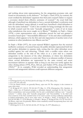 DEWEY ON HOW JUDGES DON’T THINK
(2011) J. JURIS 152
and nothing about joint representation, for the antagonism-severance rule, and
found no inconsistency in the defenses.511
In People v. Clark (1976), by contrast, the
court credited the defendants’ argument that their joint counsel’s failure to request
a severance denied them effective assistance of counsel;512
the court held that
although it benefitted one defendant to have a second defendant’s confession read
with the defendants’ names deleted, it would have benefitted a third defendant to
have the names included.513
Clark is also notable for being seemingly the first case
in which counsel used the term “mutually antagonistic,” a term of art in many
other jurisdictions that never caught on in Illinois.514
Similarly, in People v. Ishman
(1978), a joint representation case, a defendant moved for and was granted a
severance based upon “ ‘irreconcilable differences’” in his and other codefendants’
defenses, which appears to be the first and only importation of another term of art
common in other jurisdictions into Illinois case law.515
In People v. Wilder (1977), the court rejected Wilder’s argument that she received
ineffective assistance of counsel because the public defender represented both her
and another defendant in separate trials, noting that the other defendant never
testified against her and observing, “Clearly such a conflict exists where one
defendant testifies at the trial of the other or at a joint trial in a manner
antagonistic to the interests of the other defendant, or where two defendants
assert antagonistic defenses at a joint trial. There is no inherent conflict of interest
where several defendants are represented by the same counsel and assert
inconsistent defenses at separate trials so long as one does not testify against the
other. [Citing Johnson (1970), Ware, McCasle, and Halluin (1976), along with Wilson
(1963).]”516
In its examples, Wilder revealed an understanding that antagonistic
interests and antagonistic defenses could represent different categories.
511 Id.
512 42 Ill.App.3d 472, 475, 355 N.E.2d 619, 621 (Sept. 29, 1976) (Alloy, P.J.).
513 Id. at 474, 476, 620, 622.
514 For the federal circuits, see generally Dewey, supra note 58. The category is also common in
many other states.
515 61 Ill.App.3d 517, 518-19, 378 N.E.2d 179 (May 11, 1978) (Eberspacher, P.J.). Similarly, in
People v. Holtz, one of Henderson’s progeny, a defendant claimed, seemingly for the first time in
Illinois jurisprudence (and unsuccessfully), that his and a codefendant’s defenses were “ ‘mutually
exclusive’ “—which, along with “mutually antagonistic” and “irreconcilable,” is the third (and
most common) of the three standard terms of art used to justify severing conflicting codefendants
in federal jurisprudence and in most other states. See People v. Holtz, 19 Ill.App.3d 781, 313
N.E.2d 234 (May 17, 1974) (Drucker, J.); People v. Brown, 27 Ill.App.3d 569, 574, 327 N.E.2d 51,
54; Dewey, supra note 58, generally. Illinois courts steadfastly resisted incorporating these new and
foreign terms, however.
516 48 Ill.App.3d 13, 14-15, 362 N.E.2d 436, 437-38 (Apr. 25, 1977) (Reardon, J.).
 
