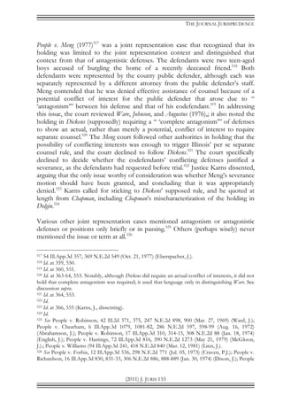 THE JOURNAL JURISPRUDENCE
(2011) J. JURIS 153
People v. Meng (1977)517
was a joint representation case that recognized that its
holding was limited to the joint representation context and distinguished that
context from that of antagonistic defenses. The defendants were two teen-aged
boys accused of burgling the home of a recently deceased friend.518
Both
defendants were represented by the county public defender, although each was
separately represented by a different attorney from the public defender’s staff.
Meng contended that he was denied effective assistance of counsel because of a
potential conflict of interest for the public defender that arose due to “
‘antagonism’” between his defense and that of his codefendant.519
In addressing
this issue, the court reviewed Ware, Johnson, and Augustus (1976),; it also noted the
holding in Dickens (supposedly) requiring a “ ‘complete antagonism’” of defenses
to show an actual, rather than merely a potential, conflict of interest to require
separate counsel.520
The Meng court followed other authorities in holding that the
possibility of conflicting interests was enough to trigger Illinois’ per se separate
counsel rule, and the court declined to follow Dickens.521
The court specifically
declined to decide whether the codefendants’ conflicting defenses justified a
severance, as the defendants had requested before trial.522
Justice Karns dissented,
arguing that the only issue worthy of consideration was whether Meng’s severance
motion should have been granted, and concluding that it was appropriately
denied.523
Karns called for sticking to Dickens’ supposed rule, and he quoted at
length from Chapman, including Chapman’s mischaracterization of the holding in
Dolgin.524
Various other joint representation cases mentioned antagonism or antagonistic
defenses or positions only briefly or in passing.525
Others (perhaps wisely) never
mentioned the issue or term at all.526
517 54 Ill.App.3d 357, 369 N.E.2d 549 (Oct. 21, 1977) (Eberspacher, J.).
518 Id. at 359, 550.
519 Id. at 360, 551.
520 Id. at 363-64, 553. Notably, although Dickens did require an actual conflict of interests, it did not
hold that complete antagonism was required; it used that language only in distinguishing Ware. See
discussion supra.
521 Id. at 364, 553.
522 Id.
523 Id. at 366, 555 (Karns, J., dissenting).
524 Id.
525 See People v. Robinson, 42 Ill.2d 371, 375, 247 N.E.2d 898, 900 (Mar. 27, 1969) (Ward, J.);
People v. Cheatham, 6 Ill.App.3d 1079, 1081-82, 286 N.E.2d 597, 598-99 (Aug. 16, 1972)
(Abrahamson, J.); People v. Robinson, 17 Ill.App.3d 310, 314-15, 308 N.E.2d 88 (Jan. 18, 1974)
(English, J.); People v. Hastings, 72 Ill.App.3d 816, 390 N.E.2d 1273 (May 21, 1979) (McGloon,
J.).; People v. Williams (94 Ill.App.3d 241, 418 N.E.2d 840 (Mar. 12, 1981) (Linn, J.).
526 See People v. Forbis, 12 Ill.App.3d 536, 298 N.E.2d 771 (Jul. 05, 1973) (Craven, P.J.); People v.
Richardson, 16 Ill.App.3d 830, 831-33, 306 N.E.2d 886, 888-889 (Jan. 30, 1974) (Dixon, J.); People
 
