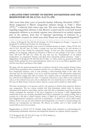 DEWEY ON HOW JUDGES DON’T THINK
(2011) J. JURIS 154
A BELATED FIRST EFFORT TO DEFINE ANTAGONISM AND THE
REDISCOVERY OF BRAUNE: DAVIS, 1976
After more than thirty years of peaceful slumber following Meisenhelter (1942),527
Braune reappeared in Illinois’ antagonistic defenses lineage in People v. Brown
(1975),528
a relatively brief, minor rape case. The most notable thing about Brown
regarding antagonistic defenses is that Brown’s counsel and the court both treated
antagonistic defenses as an entirely separate issue, discussed in an entirely separate
part of the opinion, from that of improper questioning of witnesses by a
codefendant’s counsel, for which issue alone Braune was cited and distinguished.529
v. Husar, 22 Ill.App.3d 758, 318 N.E.2d 24 (Sept. 10, 1974) (Leighton, J.); People v. Augustus, 36
Ill.App.3d 75, 343 N.E.2d 272 (Feb. 18, 1976) (Jones, J.).
527 Braune was mentioned briefly in the context of criminal abortion in People v. Fedora, 393 Ill. 165,
184, 65 N.E. 2ed 447 (Jan. 23, 1946), a murder case that had nothing to do with abortion or
severance and is thus outside the antagonism lineage. At least one other intervening case also
perhaps, by its language, reflected an awareness of Braune (or else perhaps of De Luna v. United
States, 308 F.2d 140 (5th Cir. 1962), the case that was the “fountainhead” of all federal
jurisprudence on antagonistic defenses and likely drew nationwide judicial attention) : People v.
Higginbotham, 56 Ill.App.2d 140, 205 N.E.2d 273 (Mar. 11, 1965), which was penned by Presiding
Justice Smith, perhaps the most captivating literary stylist ever to sit on any Illinois appellate court,
and thus may deserve quoting at some length:
We begin with the general proposition that co-indictees should be tried together. [Citing Lindsay
(1952).] Most propositions have exceptions and this one is no different. If co-defendants do in fact
have antagonistic defenses, such as each pointing a self-exonerating finger at the other, they
obviously can't be tried together, if we are to avoid the spectacle of the prosecution sitting back
while defendants engage each other in combat. Too, separate trials are sometimes had where one
has confessed and implicated the other. A cautionary instruction to give effect to the confession
only as to the confessor may serve only to emphasize the very matter the jury is told to forget, as in
the story, by Mark Twain, of the boy told to stand in a corner and not think of a white rabbit.
This latter circumstance is not present, and the only question is whether their respective defenses
were antagonistic. The two victims testified that both defendants robbed them. In defense,
defendants both denied it, and neither said the other did. The co-defendant stated that he and the
victims exchanged the amenities of the day-it happened to be January 1-while Higginbotham
testified that he was out of carshot and didn't know what co-defendant was saying or doing. This is
certainly not a ‘He did it, I didn't’ defense, rather a ‘I didn't do it, and that's all I know’ defense
from Higginbotham's standpoint, and from co-defendant's, a ‘I didn't do it, and he didn't either’
defense. So far as we can see, these defenses dovetail perfectly, or to borrow a musical analogy, the
defenses are contrapuntal, not dissonant. We discern no conflict, and it is little wonder that
counsel did not move for severance.
Higginbotham, at 142-43, 273-74. Notably, Judge Smith clearly indicated an understanding that
incriminating codefendant statements and antagonistic defenses are separate, distinct categories.
528 27 Ill.App.3d 569, 327 N.E.2d 51 (Apr. 23, 2975) (Hallett, J.).
529 Id. at 575-76, 578-79, 55, 57.
 