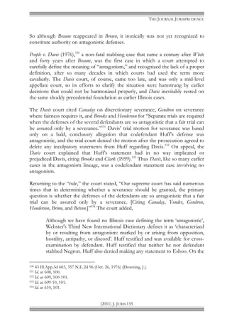 THE JOURNAL JURISPRUDENCE
(2011) J. JURIS 155
So although Braune reappeared in Brown, it ironically was not yet recognized to
constitute authority on antagonistic defenses.
People v. Davis (1976),530
a non-fatal stabbing case that came a century after White
and forty years after Braune, was the first case in which a court attempted to
carefully define the meaning of “antagonism,” and recognized the lack of a proper
definition, after so many decades in which courts had used the term more
cavalierly. The Davis court, of course, came too late, and was only a mid-level
appellate court, so its efforts to clarify the situation were hamstrung by earlier
decisions that could not be harmonized properly, and Davis inevitably rested on
the same shoddy precedential foundation as earlier Illinois cases.
The Davis court cited Canaday on discretionary severance, Gendron on severance
where fairness requires it, and Brooks and Henderson for “Separate trials are required
when the defenses of the several defendants are so antagonistic that a fair trial can
be assured only by a severance.”531
Davis’ trial motion for severance was based
only on a bald, conclusory allegation that codefendant Huff’s defense was
antagonistic, and the trial court denied the motion after the prosecution agreed to
delete any inculpatory statements from Huff regarding Davis.532
On appeal, the
Davis court explained that Huff’s statement had in no way implicated or
prejudiced Davis, citing Brooks and Clark (1959).533
Thus Davis, like so many earlier
cases in the antagonism lineage, was a codefendant statement case involving no
antagonism.
Returning to the “rule,” the court stated, “Our supreme court has said numerous
times that in determining whether a severance should be granted, the primary
question is whether the defenses of the defendants are so antagonistic that a fair
trial can be assured only by a severance. [Citing Canaday, Yonder, Gendron,
Henderson, Brinn, and Betson.]”534
The court added,
Although we have found no Illinois case defining the term ‘antagonistic’,
Webster's Third New International Dictionary defines it as ‘characterized
by or resulting from antagonism: marked by or arising from opposition,
hostility, antipathy, or discord’. Huff testified and was available for cross-
examination by defendant. Huff testified that neither he nor defendant
stabbed Negron. Huff also denied making any statement to Eshoo. On the
530 43 Ill.App.3d 603, 357 N.E.2d 96 (Oct. 26, 1976) (Downing, J.).
531 Id. at 608, 100.
532 Id. at 609, 100-101.
533 Id. at 609-10, 101.
534 Id. at 610, 101.
 