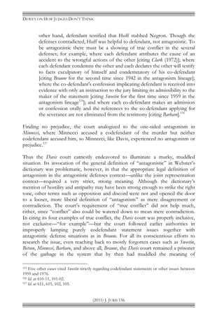 DEWEY ON HOW JUDGES DON’T THINK
(2011) J. JURIS 156
other hand, defendant testified that Huff stabbed Negron. Though the
defenses contradicted, Huff was helpful to defendant, not antagonistic. To
be antagonistic there must be a showing of true conflict in the several
defenses; for example, where each defendant attributes the cause of an
accident to the wrongful actions of the other [citing Clark (1972)]; where
each defendant condemns the other and each declares the other will testify
to facts exculpatory of himself and condemnatory of his co-defendant
[citing Braune for the second time since 1942 in the antagonism lineage];
where the co-defendant's confession implicating defendant is received into
evidence with only an instruction to the jury limiting its admissibility to the
maker of the statement [citing Sweetin for the first time since 1959 in the
antagonism lineage535
]; and where each co-defendant makes an admission
or confession orally and the references to the co-defendant applying for
the severance are not eliminated from the testimony [citing Barbaro].536
Finding no prejudice, the court analogized to the one-sided antagonism in
Minnecci, where Minnecci accused a codefendant of the murder but neither
codefendant accused him, so Minnecci, like Davis, experienced no antagonism or
prejudice.537
Thus the Davis court earnestly endeavored to illuminate a murky, muddled
situation. Its invocation of the general definition of “antagonistic” in Webster’s
dictionary was problematic, however, in that the appropriate legal definition of
antagonism in the antagonistic defenses context—unlike the joint representation
context—required a very strict, strong meaning. Although the dictionary’s
mention of hostility and antipathy may have been strong enough to strike the right
tone, other terms such as opposition and discord were not and opened the door
to a looser, more liberal definition of “antagonism” as mere disagreement or
contradiction. The court’s requirement of “true conflict” did not help much,
either, since “conflict” also could be watered down to mean mere contradiction.
In citing its four examples of true conflict, the Davis court was properly inclusive,
not exclusive—“for example”—but the court followed earlier authorities in
improperly lumping purely codefendant statement issues together with
antagonistic defense situations as in Braune. For all its conscientious efforts to
research the issue, even reaching back to mostly forgotten cases such as Sweetin,
Betson, Minnecci, Barbaro, and above all, Braune, the Davis court remained a prisoner
of the garbage in the system that by then had muddled the meaning of
535 Five other cases cited Sweetin strictly regarding codefendant statements or other issues between
1959 and 1976.
536 Id. at 610-11, 101-02.
537 Id. at 611, 615, 102, 105.
 