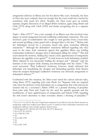 THE JOURNAL JURISPRUDENCE
(2011) J. JURIS 157
antagonistic defenses in Illnois case law for almost fifty years. Ironically, the facts
in Davis also were evidently clear-cut enough that the court could have reached its
conclusion with much less effort. Notably, the Davis court gave an entirely
separate, lengthy discussion of an alleged Bruton violation, again citing Brooks and
Clark (1972) along with Clark (1959) and clearly recognizing this as a separate
issue.538
People v. Miner (1977)539
was a rare example of an Illinois case that involved some
degree of actual antagonism beyond conflicting codefendant statements. The case
involved a pair of codefendants who sought to steal gasoline from a local mine
and wound up killing a mine guard with a shotgun blast to the face.540
Before trial,
the defendants moved for a severance based only upon somewhat differing
statements.541
Although the defendants’ statements differed regarding why they
went to the mine, both statements agreed that appellant Miner was holding
codefendant Ledbetter’s shotgun when it discharged, killing the victim.542
The trial
court denied the motions, finding they raised a mere apprehension of antagonistic
defenses; the appellate court agreed.543
At trial, however, both defendants testified.
Miner claimed he was innocently holding the shotgun and “ ‘playing’” with the
hammer of the weapon while chatting non-threateningly with the victim.544
The
court recounted: “Paul Ledbetter's testimony, however, clearly indicated that
defendant was brandishing the shotgun and demanding gasoline from Starnes
when the weapon discharged. Ledbetter's testimony was obviously antagonistic to
defendant's defense.”545
Confronted with this situation, the Miner court stated the various relevant rules,
citing Brown (1975) regarding joint trial; Brooks for “Separate trials are required
only when the defenses of the defendants are so antagonistic that a fair trial can be
assured only by a severance”; Rhodes (1969) on a pretrial showing of prejudice
from joint trial; Davis and Yonder for the need for specific grounds and the
insufficiency of mere apprehension of antagonism; and Pulaski (1959) regarding
the trial court’s discretion to deny severance absent a showing of prejudice.546
538 Id. at 611-13, 102-04. That the United States Supreme Court did not treat the Bruton situation as
antagonism might have helped some Illinois courts to rediscover that codefendant statements and
antagonistic defenses were actually separate, distinct issues.
539 46 Ill.App.3d 273, 360 N.E.2d 1141 (Feb. 28, 1977) (Karns, J.).
540 Id. at 275-78, 1143-45.
541 Id. at 283-84, 1149.
542 Id.
543 Id. at 284, 1149.
544 Id.
545 Id.
546 Id. at 283, 1149.
 