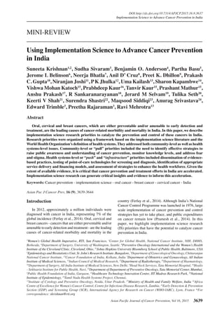 Asian Pacific Journal of Cancer Prevention, Vol 16, 2015 3639
DOI:http://dx.doi.org/10.7314/APJCP.2015.16.9.3637
Implementation Science to Advance Cancer Prevention in India
Asian Pac J Cancer Prev, 16 (9), 3639-3644
Introduction
In 2012, approximately a million individuals were
diagnosed with cancer in India, representing 7% of the
global incidence (Ferlay et al., 2014). Oral, cervical and
breast cancers - cancers that are either preventable and/or
amenable to early detection and treatment - are the leading
causes of cancer-related morbidity and mortality in the
1
Women’s Global Health Imperative, RTI, San Francisco, 3
Center for Global Health, National Cancer Institute, NIH, DHHS,
Bethesda, 4
Department of Surgery, University of Washington, Seattle, 6
Preventive Oncology International and the Women’s Health
Institute of the Cleveland Clinic, Cleveland, Ohio, 21
Johns Hopkins University Bloomberg School of Public Health, Baltimore, USA
2
Epidemiology and Biostatistics Unit, St. John’s Research Institute, Bangalore, 5
Department of Gynecological Oncology, Chittaranjan
National Cancer Institute, 23
Cancer Foundation of India, Kolkata, India 7
Department of Obstetrics and Gynaecology, All Indian
Institute of Medical Sciences, 15
Indian Council of Medical Research, 12
Department of Radiotherapy, 20
Department of Haematology,
24
Department of Surgery, All India Institute of Medical Sciences, New Delhi, 8
Head Neck Services, Tata Memorial Hospital, 10
Healis
- Sekhsaria Institute for Public Health, Navi, 22
Department of Department of Preventive Oncology, Tata Memorial Center, Mumbai,
9
Public Health Foundation of India, Gurgaon, 11
Healthcare Technology Innovation Centre, IIT Madras Research Park, 16
National
Institute of Epidemiology, 19
Tamil Nadu Health Systems Project, Chennai,
13
Institute of Cytology and Preventive Oncology, Noida, Uttar Pradesh, 17
Ministry of Health and Family Welfare, India 14
Africa
Centre of Excellence for Women’s Cancer Control, Centre for Infectious Disease Research, Zambia, 18
Early Detection & Prevention
Section (EDP) and Screening Group (SCR), International Agency for Research on Cancer (WHO-IARC), Lyon, France *For
correspondence: skrishnan@rti.org
Abstract
	 Oral, cervical and breast cancers, which are either preventable and/or amenable to early detection and
treatment, are the leading causes of cancer-related morbidity and mortality in India. In this paper, we describe
implementation science research priorities to catalyze the prevention and control of these cancers in India.
Research priorities were organized using a framework based on the implementation science literature and the
World Health Organization’s definition of health systems. They addressed both community-level as well as health
systems-level issues. Community-level or “pull” priorities included the need to identify effective strategies to
raise public awareness and understanding of cancer prevention, monitor knowledge levels, and address fear
and stigma. Health systems-level or “push” and “infrastructure” priorities included dissemination of evidence-
based practices, testing of point-of-care technologies for screening and diagnosis, identification of appropriate
service delivery and financing models, and assessment of strategies to enhance the health workforce. Given the
extent of available evidence, it is critical that cancer prevention and treatment efforts in India are accelerated.
Implementation science research can generate critical insights and evidence to inform this acceleration.
Keywords: Cancer prevention - implementation science - oral cancer - breast cancer - cervical cancer - India
MINI-REVIEW
Using Implementation Science to Advance Cancer Prevention
in India
Suneeta Krishnan1,2
, Sudha Sivaram3
, Benjamin O. Anderson4
, Partha Basu5
,
Jerome L Belinson6
, Neerja Bhatla7
, Anil D’ Cruz8
, Preet K. Dhillon9
, Prakash
C. Gupta10
, Niranjan Joshi11
, PK Jhulka12
, Uma Kailash13
, Sharon Kapambwe14
,
Vishwa Mohan Katoch15
, Prabhdeep Kaur16
, Tanvir Kaur15
, Prashant Mathur15
,
Anshu Prakash17
, R Sankaranarayanan18
, Jerard M Selvam19
, Tulika Seth20
,
Keerti V Shah21
, Surendra Shastri22
, Maqsood Siddiqi23
, Anurag Srivastava24
,
Edward Trimble3
, Preetha Rajaraman3
, Ravi Mehrotra13
country (Ferlay et al., 2014). Although India’s National
Cancer Control Programme was launched in 1976, large
scale implementation of cancer prevention and control
strategies has yet to take place, and public expenditures
on cancer remain low (Pramesh et al., 2014). In this
paper, we highlight implementation science research
(IS) priorities that have the potential to catalyze cancer
prevention in India.
 