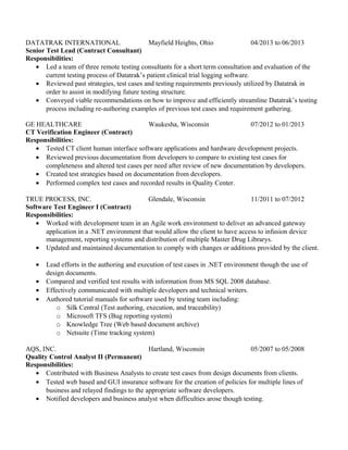 DATATRAK INTERNATIONAL Mayfield Heights, Ohio 04/2013 to 06/2013
Senior Test Lead (Contract Consultant)
Responsibilities:
• Led a team of three remote testing consultants for a short term consultation and evaluation of the
current testing process of Datatrak’s patient clinical trial logging software.
• Reviewed past strategies, test cases and testing requirements previously utilized by Datatrak in
order to assist in modifying future testing structure.
• Conveyed viable recommendations on how to improve and efficiently streamline Datatrak’s testing
process including re-authoring examples of previous test cases and requirement gathering.
GE HEALTHCARE Waukesha, Wisconsin 07/2012 to 01/2013
CT Verification Engineer (Contract)
Responsibilities:
• Tested CT client human interface software applications and hardware development projects.
• Reviewed previous documentation from developers to compare to existing test cases for
completeness and altered test cases per need after review of new documentation by developers.
• Created test strategies based on documentation from developers.
• Performed complex test cases and recorded results in Quality Center.
TRUE PROCESS, INC. Glendale, Wisconsin 11/2011 to 07/2012
Software Test Engineer I (Contract)
Responsibilities:
• Worked with development team in an Agile work environment to deliver an advanced gateway
application in a .NET environment that would allow the client to have access to infusion device
management, reporting systems and distribution of multiple Master Drug Librarys.
• Updated and maintained documentation to comply with changes or additions provided by the client.
• Lead efforts in the authoring and execution of test cases in .NET environment though the use of
design documents.
• Compared and verified test results with information from MS SQL 2008 database.
• Effectively communicated with multiple developers and technical writers.
• Authored tutorial manuals for software used by testing team including:
o Silk Central (Test authoring, execution, and traceability)
o Microsoft TFS (Bug reporting system)
o Knowledge Tree (Web based document archive)
o Netsuite (Time tracking system)
AQS, INC. Hartland, Wisconsin 05/2007 to 05/2008
Quality Control Analyst II (Permanent)
Responsibilities:
• Contributed with Business Analysts to create test cases from design documents from clients.
• Tested web based and GUI insurance software for the creation of policies for multiple lines of
business and relayed findings to the appropriate software developers.
• Notified developers and business analyst when difficulties arose though testing.
 