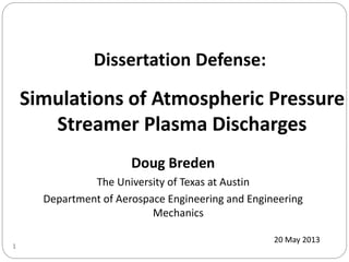 Doug Breden
The University of Texas at Austin
Department of Aerospace Engineering and Engineering
Mechanics
Simulations of Atmospheric Pressure
Streamer Plasma Discharges
20 May 2013
1
Dissertation Defense:
 