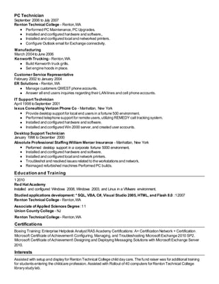 PC Technician
September 2006 to July 2007
Renton Technical College - Renton,WA
Performed PC Maintenance, PC Upgrades.
Installed and configured hardware and software,.
Installed and configured localand networked printers.
Configure Outlook email for Exchange connectivity.
Manufacturing
March 2004toJune 2006
Kenworth Trucking - Renton,WA
Build Kenworth truck grills.
Set engine hoods in place.
Customer Service Representative
February 2002 to January 2004
ER Solutions - Renton,WA
Manage customers QWEST phone accounts.
Answer all end users inquiries regarding their LANlines and cell phone accounts.
IT Support Technician
April 1998 toSeptember 2001
lexus Consulting Verizon Phone Co - Manhattan, New York
Provide desktop support for local end usersin a fortune 500 environment.
Performed telephone support for remote users,utilizing REMEDY call tracking system.
Installed and configured hardware and software.
Installed and configured Win 2000 server,and created user accounts.
Desktop Support Technician
January 1998 to December 2000
Absolute Professional Staffing William Mercer Insurance - Manhattan, New York
Performed desktop support in a corporate fortune 5000 environment.
Installed and configured hardware and software.
Installed and configured localand network printers.
Troubleshot and resolved issuesrelated to the workstationsand network.
Reimaged refurbished machines Performed PC builds.
Education and Training
1 2010
Red Hat Academy
Installed and configured Windows 2008, Windows 2003, and Linux in a VMware environment.
Studied applications development: * SQL, VBA, C#, Visual Studio 2005, HTML, and Flash 8.0 :12007
Renton Technical College - Renton,WA
Associate of Applied Sciences Degree:11
Union County College - NJ
Renton Technical College - Renton,WA
Certifications
Boeing Training: Enterprise Helpdesk Analyst RAS Academy Certifications: A+ Certification Network + Certification
Microsoft Certificate of Achievement Configuring, Managing, and Troubleshooting MicrosoftExchange 2010 SP2.
Microsoft Certificate of Achievement Designing and Deploying Messaging Solutions with MicrosoftExchange Server
2010.
Interests
Assisted with setup and displayfor Renton Technical College child daycare. The fund raiser was for additional training
for studentsentering the childcare profession. Assisted with Rollout of40 computers for Renton Technical College
librarystudylab.
 